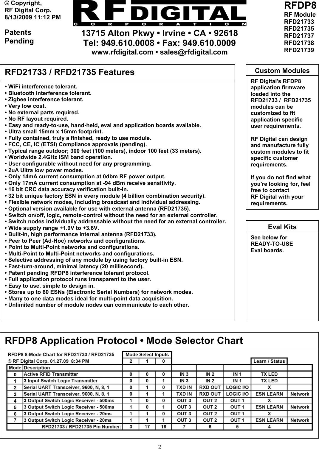     13715 Alton Pkwy • Irvine • CA • 92618 Tel: 949.610.0008 • Fax: 949.610.0009 www.rfdigital.com • sales@rfdigital.com   2© Copyright, RF Digital Corp.   8/13/2009 11:12 PM  Patents Pending RFDP8 RF Module RFD21733 RFD21735 RFD21737 RFD21738 RFD21739                                                       • WiFi interference tolerant. • Bluetooth interference tolerant. • Zigbee interference tolerant. • Very low cost. • No external parts required. • No RF layout required. • Easy and ready-to-use, hand-held, eval and application boards available. • Ultra small 15mm x 15mm footprint. • Fully contained, truly a finished, ready to use module. • FCC, CE, IC (ETSI) Compliance approvals (pending). • Typical range outdoor; 300 feet (100 meters), indoor 100 feet (33 meters). • Worldwide 2.4GHz ISM band operation. • User configurable without need for any programming. • 2uA Ultra low power modes. • Only 14mA current consumption at 0dbm RF power output. • Only 17mA current consumption at -94 dBm receive sensitivity. • 16 bit CRC data accuracy verification built-in. • 32 bit unique factory ESN in every module (4 billion combination security). • Flexible network modes, including broadcast and individual addressing. • Optional version available for use with external antenna (RFD21735). • Switch on/off, logic, remote-control without the need for an external controller. • Switch nodes individually addressable without the need for an external controller. • Wide supply range +1.9V to +3.6V. • Built-in, high performance internal antenna (RFD21733). • Peer to Peer (Ad-Hoc) networks and configurations. • Point to Multi-Point networks and configurations. • Multi-Point to Multi-Point networks and configurations. • Selective addressing of any module by using factory built-in ESN. • Fast-turn-around, minimal latency (20 millisecond). • Patent pending RFDP8 interference tolerant protocol. • Full application protocol runs transparent to the user. • Easy to use, simple to design in. • Stores up to 60 ESNs (Electronic Serial Numbers) for network modes. • Many to one data modes ideal for multi-point data acquisition. • Unlimited number of module nodes can communicate to each other.  RFD21733 / RFD21735 Features RF Digital&apos;s RFDP8 application firmware loaded into the RFD21733 /  RFD21735 modules can be customized to fit application specific user requirements.  RF Digital can design and manufacture fully custom modules to fit specific customer requirements.  If you do not find what you&apos;re looking for, feel free to contact RF Digital with your requirements. Custom ModulesRFDP8 Application Protocol • Mode Selector Chart See below forREADY-TO-USE Eval boards.  Eval Kits