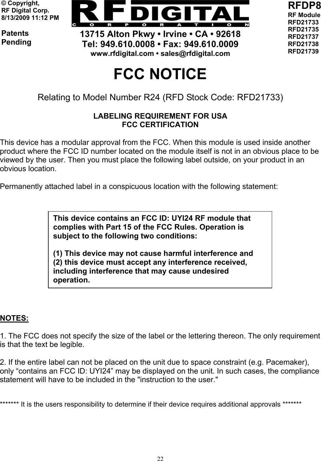     13715 Alton Pkwy • Irvine • CA • 92618 Tel: 949.610.0008 • Fax: 949.610.0009 www.rfdigital.com • sales@rfdigital.com   22© Copyright, RF Digital Corp.   8/13/2009 11:12 PM  Patents Pending RFDP8 RF Module RFD21733 RFD21735 RFD21737 RFD21738 RFD21739  FCC NOTICE Relating to Model Number R24 (RFD Stock Code: RFD21733)  LABELING REQUIREMENT FOR USA FCC CERTIFICATION  This device has a modular approval from the FCC. When this module is used inside another product where the FCC ID number located on the module itself is not in an obvious place to be viewed by the user. Then you must place the following label outside, on your product in an obvious location.  Permanently attached label in a conspicuous location with the following statement:           NOTES:  1. The FCC does not specify the size of the label or the lettering thereon. The only requirement is that the text be legible.  2. If the entire label can not be placed on the unit due to space constraint (e.g. Pacemaker), only “contains an FCC ID: UYI24” may be displayed on the unit. In such cases, the compliance statement will have to be included in the &quot;instruction to the user.&quot;   ******* It is the users responsibility to determine if their device requires additional approvals *******      This device contains an FCC ID: UYI24 RF module that complies with Part 15 of the FCC Rules. Operation is subject to the following two conditions:  (1) This device may not cause harmful interference and (2) this device must accept any interference received, including interference that may cause undesired operation. 