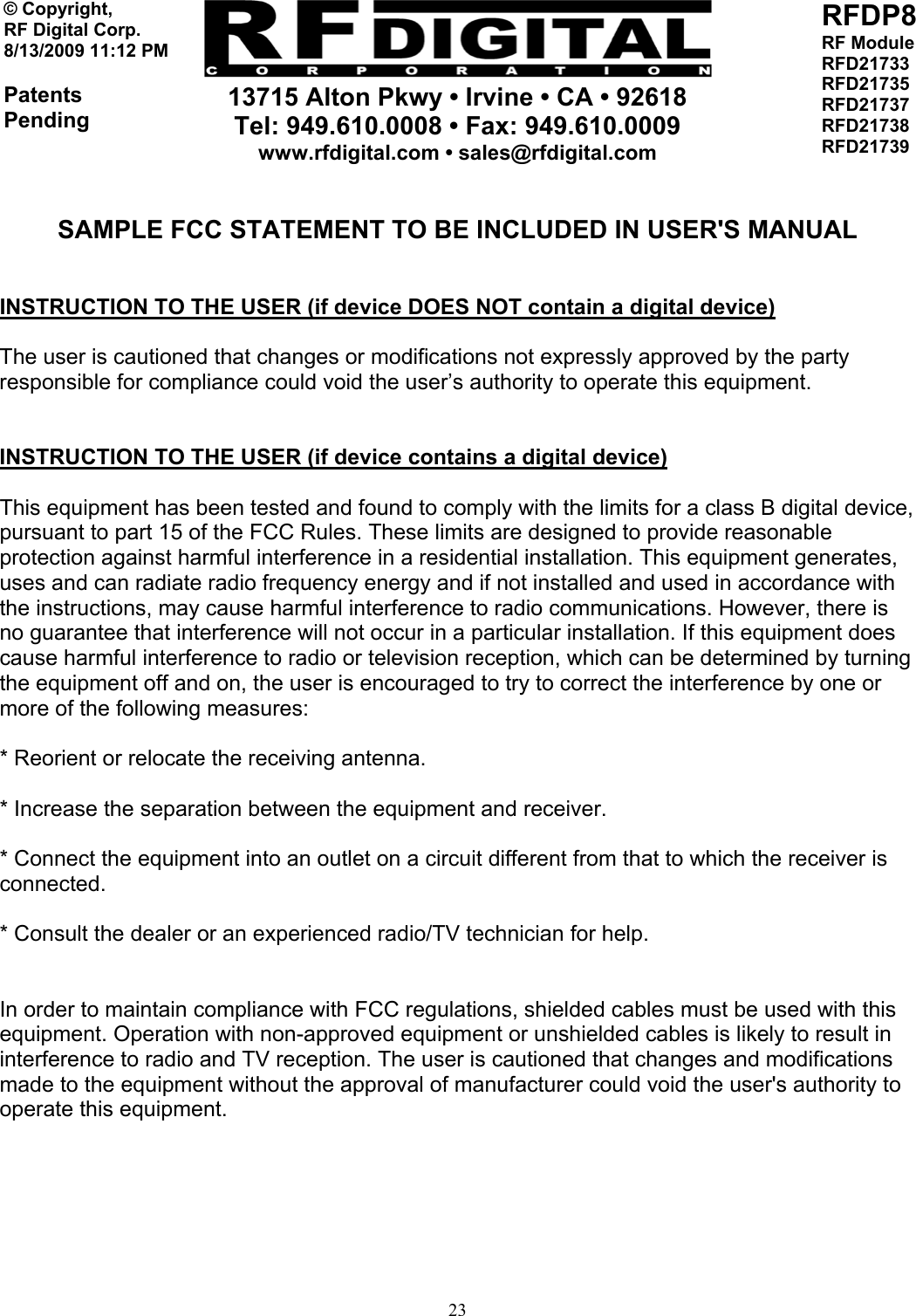     13715 Alton Pkwy • Irvine • CA • 92618 Tel: 949.610.0008 • Fax: 949.610.0009 www.rfdigital.com • sales@rfdigital.com   23© Copyright, RF Digital Corp.   8/13/2009 11:12 PM  Patents Pending RFDP8 RF Module RFD21733 RFD21735 RFD21737 RFD21738 RFD21739   SAMPLE FCC STATEMENT TO BE INCLUDED IN USER&apos;S MANUAL   INSTRUCTION TO THE USER (if device DOES NOT contain a digital device)  The user is cautioned that changes or modifications not expressly approved by the party responsible for compliance could void the user’s authority to operate this equipment.   INSTRUCTION TO THE USER (if device contains a digital device)  This equipment has been tested and found to comply with the limits for a class B digital device, pursuant to part 15 of the FCC Rules. These limits are designed to provide reasonable protection against harmful interference in a residential installation. This equipment generates, uses and can radiate radio frequency energy and if not installed and used in accordance with the instructions, may cause harmful interference to radio communications. However, there is no guarantee that interference will not occur in a particular installation. If this equipment does cause harmful interference to radio or television reception, which can be determined by turning the equipment off and on, the user is encouraged to try to correct the interference by one or more of the following measures:  * Reorient or relocate the receiving antenna.  * Increase the separation between the equipment and receiver.  * Connect the equipment into an outlet on a circuit different from that to which the receiver is connected.  * Consult the dealer or an experienced radio/TV technician for help.   In order to maintain compliance with FCC regulations, shielded cables must be used with this equipment. Operation with non-approved equipment or unshielded cables is likely to result in interference to radio and TV reception. The user is cautioned that changes and modifications made to the equipment without the approval of manufacturer could void the user&apos;s authority to operate this equipment.       
