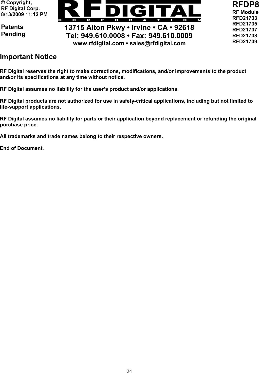     13715 Alton Pkwy • Irvine • CA • 92618 Tel: 949.610.0008 • Fax: 949.610.0009 www.rfdigital.com • sales@rfdigital.com   24© Copyright, RF Digital Corp.   8/13/2009 11:12 PM  Patents Pending RFDP8 RF Module RFD21733 RFD21735 RFD21737 RFD21738 RFD21739  Important Notice  RF Digital reserves the right to make corrections, modifications, and/or improvements to the product and/or its specifications at any time without notice.  RF Digital assumes no liability for the user’s product and/or applications.  RF Digital products are not authorized for use in safety-critical applications, including but not limited to life-support applications.  RF Digital assumes no liability for parts or their application beyond replacement or refunding the original purchase price.  All trademarks and trade names belong to their respective owners.  End of Document. 