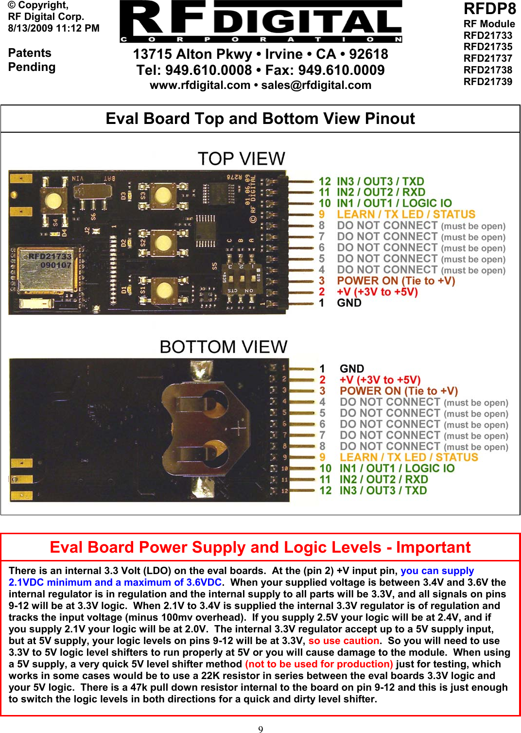     13715 Alton Pkwy • Irvine • CA • 92618 Tel: 949.610.0008 • Fax: 949.610.0009 www.rfdigital.com • sales@rfdigital.com   9© Copyright, RF Digital Corp.   8/13/2009 11:12 PM  Patents Pending RFDP8 RF Module RFD21733 RFD21735 RFD21737 RFD21738 RFD21739                                                        Eval Board Top and Bottom View Pinout Eval Board Power Supply and Logic Levels - ImportantThere is an internal 3.3 Volt (LDO) on the eval boards.  At the (pin 2) +V input pin, you can supply 2.1VDC minimum and a maximum of 3.6VDC.  When your supplied voltage is between 3.4V and 3.6V the internal regulator is in regulation and the internal supply to all parts will be 3.3V, and all signals on pins 9-12 will be at 3.3V logic.  When 2.1V to 3.4V is supplied the internal 3.3V regulator is of regulation and tracks the input voltage (minus 100mv overhead).  If you supply 2.5V your logic will be at 2.4V, and if you supply 2.1V your logic will be at 2.0V.  The internal 3.3V regulator accept up to a 5V supply input, but at 5V supply, your logic levels on pins 9-12 will be at 3.3V, so use caution.  So you will need to use 3.3V to 5V logic level shifters to run properly at 5V or you will cause damage to the module.  When using a 5V supply, a very quick 5V level shifter method (not to be used for production) just for testing, which works in some cases would be to use a 22K resistor in series between the eval boards 3.3V logic and your 5V logic.  There is a 47k pull down resistor internal to the board on pin 9-12 and this is just enough to switch the logic levels in both directions for a quick and dirty level shifter. 