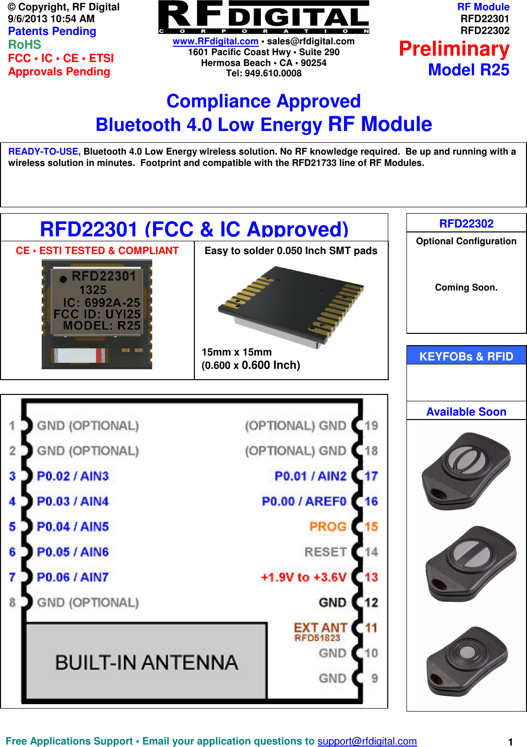    www.RFdigital.com • sales@rfdigital.com 1601 Pacific Coast Hwy • Suite 290 Hermosa Beach • CA • 90254 Tel: 949.610.0008  Free Applications Support • Email your application questions to support@rfdigital.com 1© Copyright, RF Digital   9/6/2013 10:54 AM Patents Pending RoHS    FCC • IC • CE • ETSI Approvals Pending RF ModuleRFD22301RFD22302PreliminaryModel R25Compliance Approved Bluetooth 4.0 Low Energy RF Module                                                   RFD22302 Optional Configuration    Coming Soon.   RFD22301 (FCC &amp; IC Approved)    15mm x 15mm (0.600 x 0.600 Inch) READY-TO-USE, Bluetooth 4.0 Low Energy wireless solution. No RF knowledge required.  Be up and running with a wireless solution in minutes.  Footprint and compatible with the RFD21733 line of RF Modules.   KEYFOBs &amp; RFID  CE • ESTI TESTED &amp; COMPLIANT Easy to solder 0.050 Inch SMT pads  Available Soon 