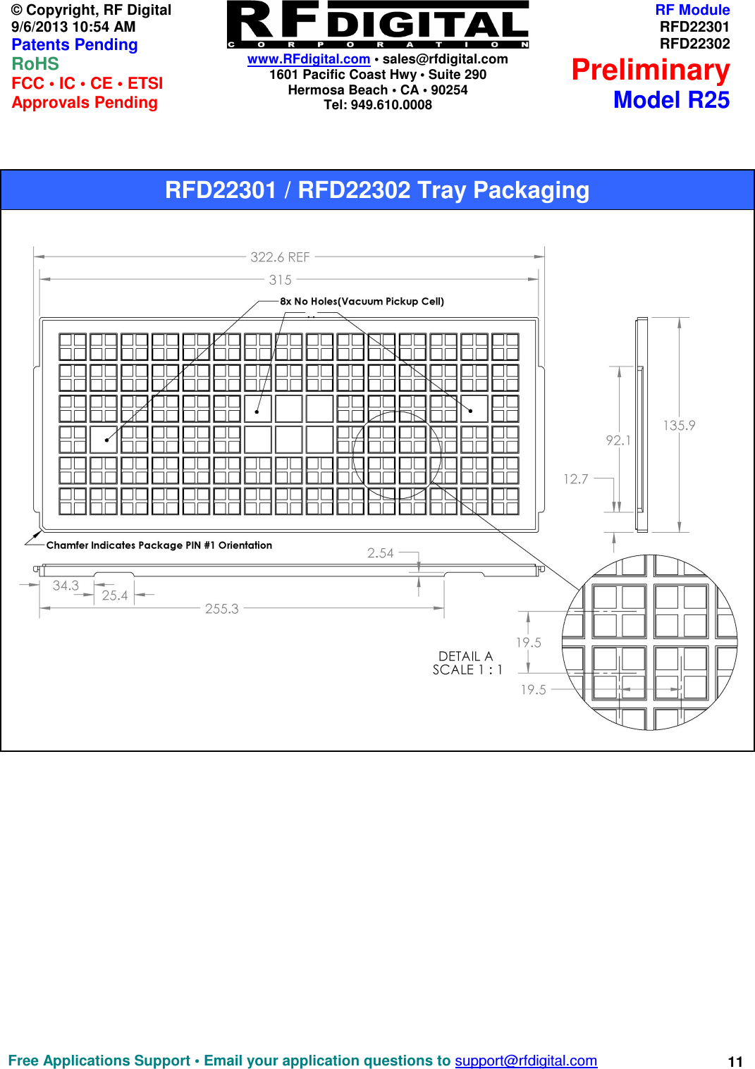    www.RFdigital.com • sales@rfdigital.com 1601 Pacific Coast Hwy • Suite 290 Hermosa Beach • CA • 90254 Tel: 949.610.0008  Free Applications Support • Email your application questions to support@rfdigital.com 11 © Copyright, RF Digital   9/6/2013 10:54 AM Patents Pending RoHS    FCC • IC • CE • ETSI Approvals Pending RF ModuleRFD22301RFD22302PreliminaryModel R25                                                        RFD22301 / RFD22302 Tray Packaging 