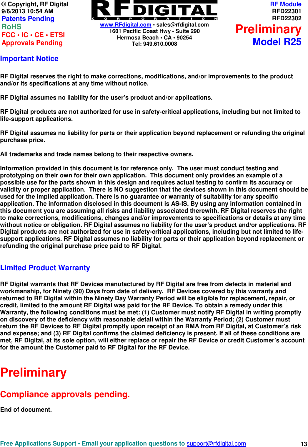    www.RFdigital.com • sales@rfdigital.com 1601 Pacific Coast Hwy • Suite 290 Hermosa Beach • CA • 90254 Tel: 949.610.0008  Free Applications Support • Email your application questions to support@rfdigital.com 13 © Copyright, RF Digital   9/6/2013 10:54 AM Patents Pending RoHS    FCC • IC • CE • ETSI Approvals Pending RF ModuleRFD22301RFD22302PreliminaryModel R25Important Notice  RF Digital reserves the right to make corrections, modifications, and/or improvements to the product and/or its specifications at any time without notice.  RF Digital assumes no liability for the user’s product and/or applications.  RF Digital products are not authorized for use in safety-critical applications, including but not limited to life-support applications.  RF Digital assumes no liability for parts or their application beyond replacement or refunding the original purchase price.  All trademarks and trade names belong to their respective owners.  Information provided in this document is for reference only.  The user must conduct testing and prototyping on their own for their own application.  This document only provides an example of a possible use for the parts shown in this design and requires actual testing to confirm its accuracy or validity or proper application.  There is NO suggestion that the devices shown in this document should be used for the implied application. There is no guarantee or warranty of suitability for any specific application. The information disclosed in this document is AS-IS. By using any information contained in this document you are assuming all risks and liability associated therewith. RF Digital reserves the right to make corrections, modifications, changes and/or improvements to specifications or details at any time without notice or obligation. RF Digital assumes no liability for the user’s product and/or applications. RF Digital products are not authorized for use in safety-critical applications, including but not limited to life-support applications. RF Digital assumes no liability for parts or their application beyond replacement or refunding the original purchase price paid to RF Digital.   Limited Product Warranty  RF Digital warrants that RF Devices manufactured by RF Digital are free from defects in material and workmanship, for Ninety (90) Days from date of delivery.  RF Devices covered by this warranty and returned to RF Digital within the Ninety Day Warranty Period will be eligible for replacement, repair, or credit, limited to the amount RF Digital was paid for the RF Device. To obtain a remedy under this Warranty, the following conditions must be met: (1) Customer must notify RF Digital in writing promptly on discovery of the deficiency with reasonable detail within the Warranty Period; (2) Customer must return the RF Devices to RF Digital promptly upon receipt of an RMA from RF Digital, at Customer’s risk and expense; and (3) RF Digital confirms the claimed deficiency is present. If all of these conditions are met, RF Digital, at its sole option, will either replace or repair the RF Device or credit Customer’s account for the amount the Customer paid to RF Digital for the RF Device.   Preliminary  Compliance approvals pending.  End of document.   