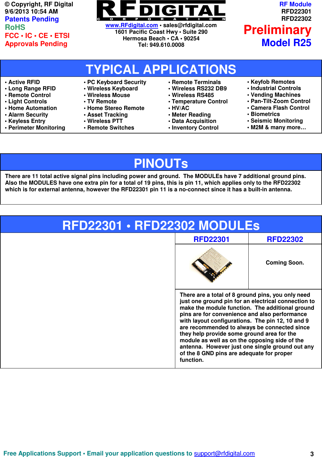    www.RFdigital.com • sales@rfdigital.com 1601 Pacific Coast Hwy • Suite 290 Hermosa Beach • CA • 90254 Tel: 949.610.0008  Free Applications Support • Email your application questions to support@rfdigital.com 3© Copyright, RF Digital   9/6/2013 10:54 AM Patents Pending RoHS    FCC • IC • CE • ETSI Approvals Pending RF ModuleRFD22301RFD22302PreliminaryModel R25                                                       RFD22301 • RFD22302 MODULEs There are 11 total active signal pins including power and ground.  The MODULEs have 7 additional ground pins.  Also the MODULES have one extra pin for a total of 19 pins, this is pin 11, which applies only to the RFD22302 which is for external antenna, however the RFD22301 pin 11 is a no-connect since it has a built-in antenna. PINOUTs  RFD22301   Coming Soon.  RFD22302 There are a total of 8 ground pins, you only need just one ground pin for an electrical connection to make the module function.  The additional ground pins are for convenience and also performance with layout configurations.  The pin 12, 10 and 9 are recommended to always be connected since they help provide some ground area for the module as well as on the opposing side of the antenna.  However just one single ground out any of the 8 GND pins are adequate for proper function.  • Active RFID • Long Range RFID • Remote Control • Light Controls • Home Automation • Alarm Security • Keyless Entry • Perimeter Monitoring  • PC Keyboard Security • Wireless Keyboard • Wireless Mouse • TV Remote • Home Stereo Remote • Asset Tracking • Wireless PTT • Remote Switches  • Remote Terminals • Wireless RS232 DB9 • Wireless RS485 • Temperature Control • HV/AC • Meter Reading • Data Acquisition   • Inventory Control  • Keyfob Remotes • Industrial Controls • Vending Machines • Pan-Tilt-Zoom Control • Camera Flash Control   • Biometrics • Seismic Monitoring • M2M &amp; many more…  TYPICAL APPLICATIONS 