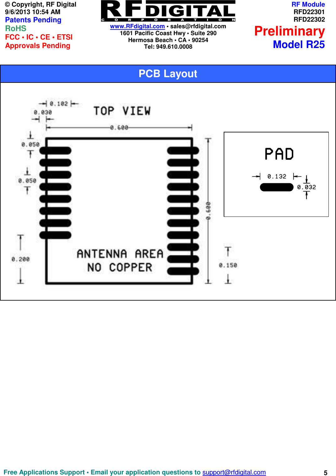   www.RFdigital.com • sales@rfdigital.com 1601 Pacific Coast Hwy • Suite 290 Hermosa Beach • CA • 90254 Tel: 949.610.0008  Free Applications Support • Email your application questions to support@rfdigital.com 5© Copyright, RF Digital   9/6/2013 10:54 AM Patents Pending RoHS    FCC • IC • CE • ETSI Approvals Pending RF ModuleRFD22301RFD22302PreliminaryModel R25                                                      PCB Layout    