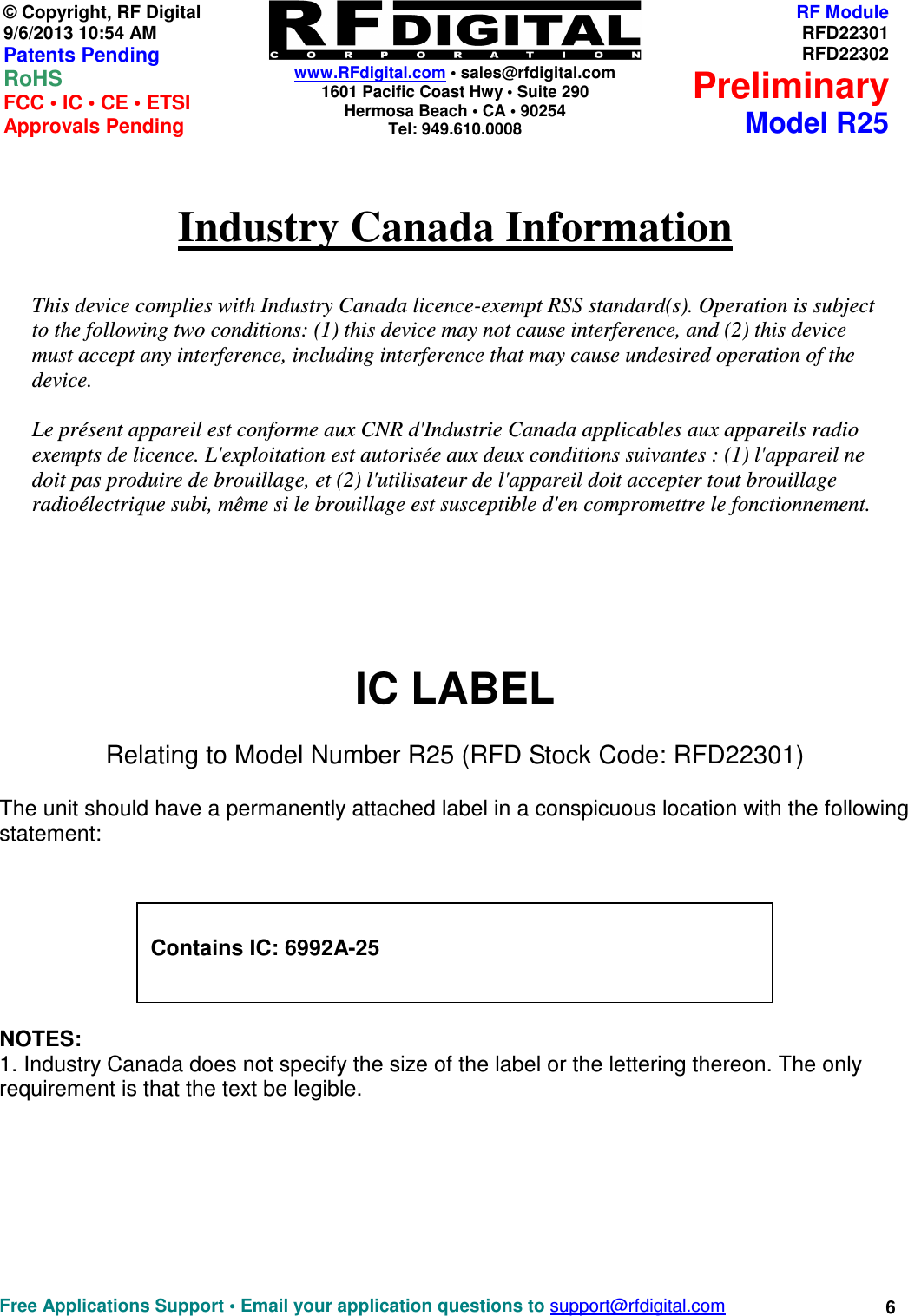    www.RFdigital.com • sales@rfdigital.com 1601 Pacific Coast Hwy • Suite 290 Hermosa Beach • CA • 90254 Tel: 949.610.0008  Free Applications Support • Email your application questions to support@rfdigital.com 6© Copyright, RF Digital   9/6/2013 10:54 AM Patents Pending RoHS    FCC • IC • CE • ETSI Approvals Pending RF ModuleRFD22301RFD22302PreliminaryModel R25  Industry Canada Information   This device complies with Industry Canada licence-exempt RSS standard(s). Operation is subject to the following two conditions: (1) this device may not cause interference, and (2) this device must accept any interference, including interference that may cause undesired operation of the device.  Le présent appareil est conforme aux CNR d&apos;Industrie Canada applicables aux appareils radio exempts de licence. L&apos;exploitation est autorisée aux deux conditions suivantes : (1) l&apos;appareil ne doit pas produire de brouillage, et (2) l&apos;utilisateur de l&apos;appareil doit accepter tout brouillage radioélectrique subi, même si le brouillage est susceptible d&apos;en compromettre le fonctionnement.       IC LABEL Relating to Model Number R25 (RFD Stock Code: RFD22301)  The unit should have a permanently attached label in a conspicuous location with the following statement:        NOTES:  1. Industry Canada does not specify the size of the label or the lettering thereon. The only requirement is that the text be legible.           Contains IC: 6992A-25   