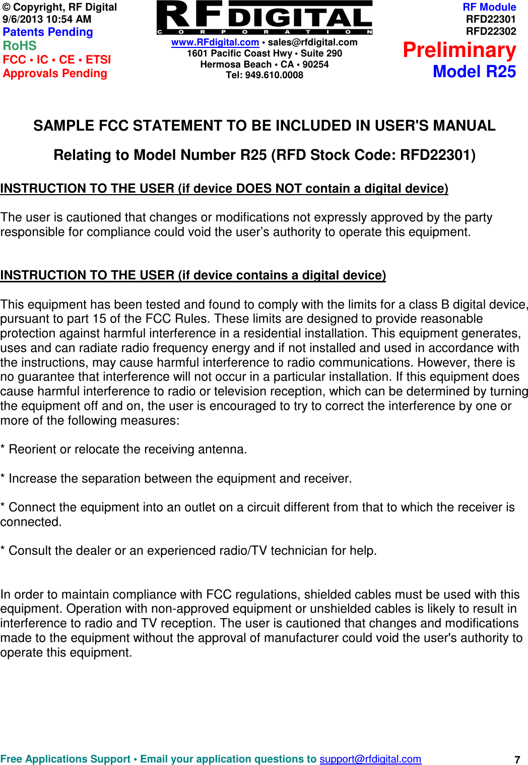    www.RFdigital.com • sales@rfdigital.com 1601 Pacific Coast Hwy • Suite 290 Hermosa Beach • CA • 90254 Tel: 949.610.0008  Free Applications Support • Email your application questions to support@rfdigital.com 7© Copyright, RF Digital   9/6/2013 10:54 AM Patents Pending RoHS    FCC • IC • CE • ETSI Approvals Pending RF ModuleRFD22301RFD22302PreliminaryModel R25  SAMPLE FCC STATEMENT TO BE INCLUDED IN USER&apos;S MANUAL Relating to Model Number R25 (RFD Stock Code: RFD22301)  INSTRUCTION TO THE USER (if device DOES NOT contain a digital device)  The user is cautioned that changes or modifications not expressly approved by the party responsible for compliance could void the user’s authority to operate this equipment.   INSTRUCTION TO THE USER (if device contains a digital device)  This equipment has been tested and found to comply with the limits for a class B digital device, pursuant to part 15 of the FCC Rules. These limits are designed to provide reasonable protection against harmful interference in a residential installation. This equipment generates, uses and can radiate radio frequency energy and if not installed and used in accordance with the instructions, may cause harmful interference to radio communications. However, there is no guarantee that interference will not occur in a particular installation. If this equipment does cause harmful interference to radio or television reception, which can be determined by turning the equipment off and on, the user is encouraged to try to correct the interference by one or more of the following measures:  * Reorient or relocate the receiving antenna.  * Increase the separation between the equipment and receiver.  * Connect the equipment into an outlet on a circuit different from that to which the receiver is connected.  * Consult the dealer or an experienced radio/TV technician for help.   In order to maintain compliance with FCC regulations, shielded cables must be used with this equipment. Operation with non-approved equipment or unshielded cables is likely to result in interference to radio and TV reception. The user is cautioned that changes and modifications made to the equipment without the approval of manufacturer could void the user&apos;s authority to operate this equipment.        