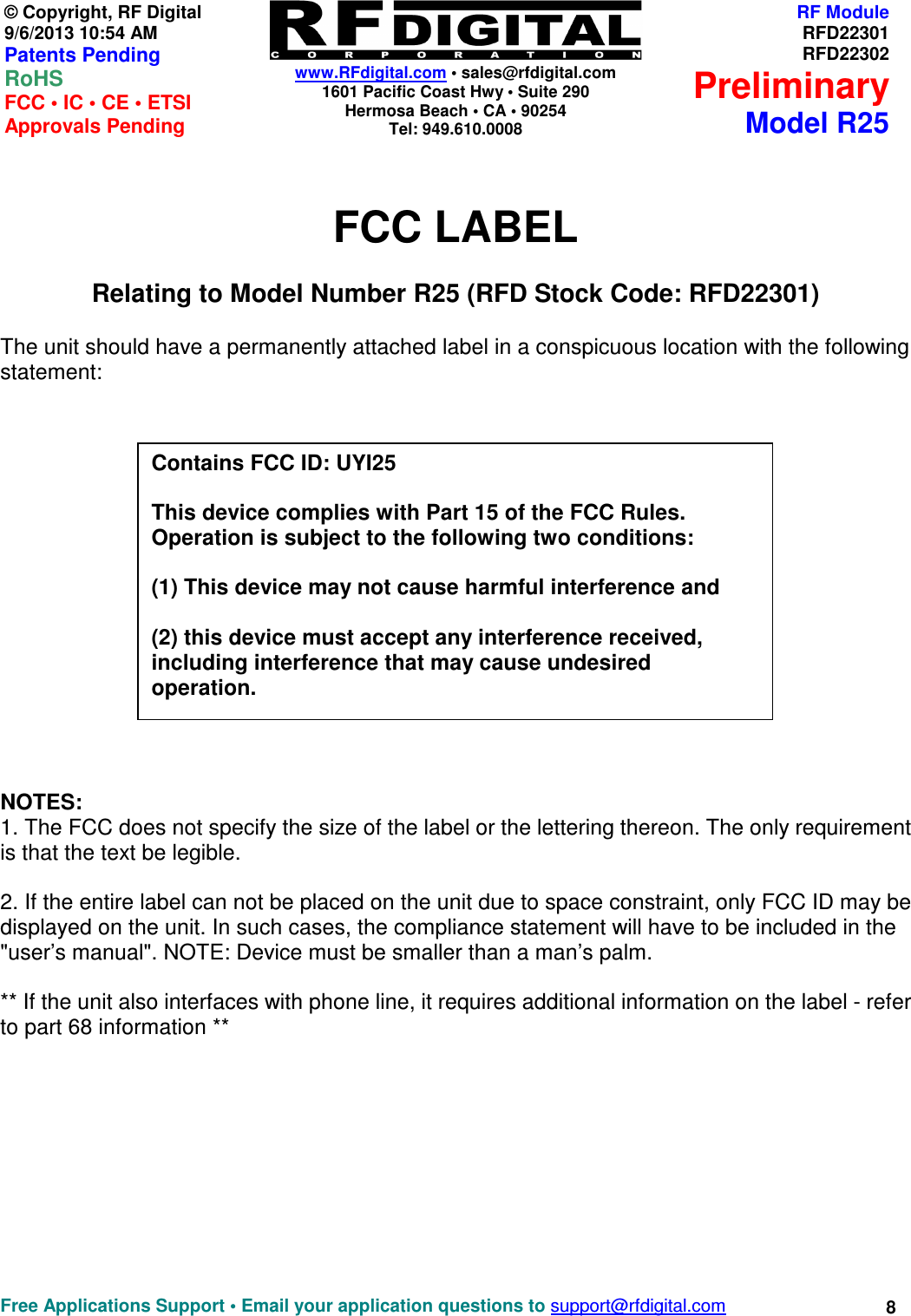    www.RFdigital.com • sales@rfdigital.com 1601 Pacific Coast Hwy • Suite 290 Hermosa Beach • CA • 90254 Tel: 949.610.0008  Free Applications Support • Email your application questions to support@rfdigital.com 8© Copyright, RF Digital   9/6/2013 10:54 AM Patents Pending RoHS    FCC • IC • CE • ETSI Approvals Pending RF ModuleRFD22301RFD22302PreliminaryModel R25 FCC LABEL Relating to Model Number R25 (RFD Stock Code: RFD22301)  The unit should have a permanently attached label in a conspicuous location with the following statement:            NOTES:  1. The FCC does not specify the size of the label or the lettering thereon. The only requirement is that the text be legible.   2. If the entire label can not be placed on the unit due to space constraint, only FCC ID may be displayed on the unit. In such cases, the compliance statement will have to be included in the &quot;user’s manual&quot;. NOTE: Device must be smaller than a man’s palm.   ** If the unit also interfaces with phone line, it requires additional information on the label - refer to part 68 information **             Contains FCC ID: UYI25  This device complies with Part 15 of the FCC Rules. Operation is subject to the following two conditions:  (1) This device may not cause harmful interference and  (2) this device must accept any interference received, including interference that may cause undesired operation. 