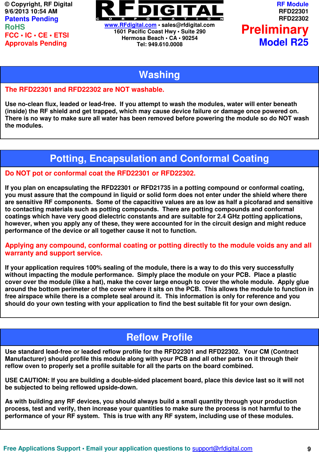    www.RFdigital.com • sales@rfdigital.com 1601 Pacific Coast Hwy • Suite 290 Hermosa Beach • CA • 90254 Tel: 949.610.0008  Free Applications Support • Email your application questions to support@rfdigital.com 9© Copyright, RF Digital   9/6/2013 10:54 AM Patents Pending RoHS    FCC • IC • CE • ETSI Approvals Pending RF ModuleRFD22301RFD22302PreliminaryModel R25                                                      The RFD22301 and RFD22302 are NOT washable.    Use no-clean flux, leaded or lead-free.  If you attempt to wash the modules, water will enter beneath (inside) the RF shield and get trapped, which may cause device failure or damage once powered on.  There is no way to make sure all water has been removed before powering the module so do NOT wash the modules. Washing Do NOT pot or conformal coat the RFD22301 or RFD22302.  If you plan on encapsulating the RFD22301 or RFD21735 in a potting compound or conformal coating,  you must assure that the compound in liquid or solid form does not enter under the shield where there are sensitive RF components.  Some of the capacitive values are as low as half a picofarad and sensitive to contacting materials such as potting compounds.  There are potting compounds and conformal coatings which have very good dielectric constants and are suitable for 2.4 GHz potting applications, however, when you apply any of these, they were accounted for in the circuit design and might reduce performance of the device or all together cause it not to function.  Applying any compound, conformal coating or potting directly to the module voids any and all warranty and support service.  If your application requires 100% sealing of the module, there is a way to do this very successfully without impacting the module performance.  Simply place the module on your PCB.  Place a plastic cover over the module (like a hat), make the cover large enough to cover the whole module.  Apply glue around the bottom perimeter of the cover where it sits on the PCB.  This allows the module to function in free airspace while there is a complete seal around it.  This information is only for reference and you should do your own testing with your application to find the best suitable fit for your own design. Potting, Encapsulation and Conformal Coating Use standard lead-free or leaded reflow profile for the RFD22301 and RFD22302.  Your CM (Contract Manufacturer) should profile this module along with your PCB and all other parts on it through their reflow oven to properly set a profile suitable for all the parts on the board combined.  USE CAUTION: If you are building a double-sided placement board, place this device last so it will not be subjected to being reflowed upside-down.  As with building any RF devices, you should always build a small quantity through your production process, test and verify, then increase your quantities to make sure the process is not harmful to the performance of your RF system.  This is true with any RF system, including use of these modules. Reflow Profile 