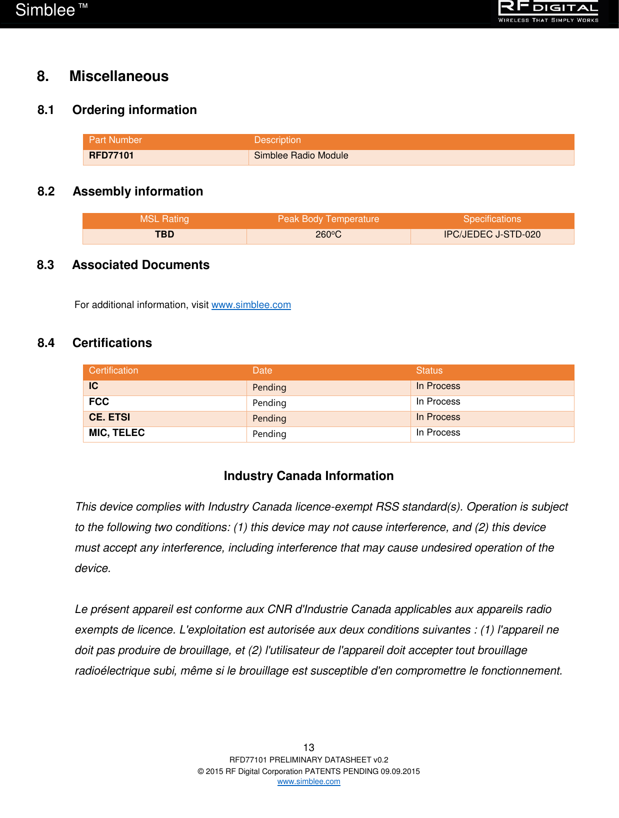   13 RFD77101 PRELIMINARY DATASHEET v0.2 © 2015 RF Digital Corporation PATENTS PENDING 09.09.2015 www.simblee.com Simblee  ™ 8.     Miscellaneous 8.1     Ordering information  Part Number Description RFD77101 Simblee Radio Module  8.2     Assembly information MSL Rating Peak Body Temperature Specifications TBD 260oC IPC/JEDEC J-STD-020  8.3     Associated Documents  For additional information, visit www.simblee.com   8.4     Certifications Certification Date Status IC Pending In Process FCC Pending In Process CE. ETSI Pending In Process MIC, TELEC Pending In Process   Industry Canada Information  This device complies with Industry Canada licence-exempt RSS standard(s). Operation is subject to the following two conditions: (1) this device may not cause interference, and (2) this device must accept any interference, including interference that may cause undesired operation of the device.  Le présent appareil est conforme aux CNR d&apos;Industrie Canada applicables aux appareils radio exempts de licence. L&apos;exploitation est autorisée aux deux conditions suivantes : (1) l&apos;appareil ne doit pas produire de brouillage, et (2) l&apos;utilisateur de l&apos;appareil doit accepter tout brouillage radioélectrique subi, même si le brouillage est susceptible d&apos;en compromettre le fonctionnement.   