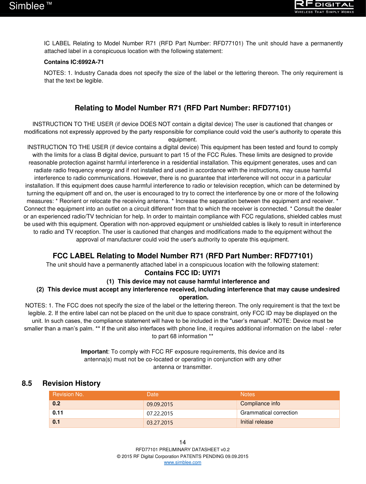   14 RFD77101 PRELIMINARY DATASHEET v0.2 © 2015 RF Digital Corporation PATENTS PENDING 09.09.2015 www.simblee.com Simblee  ™ IC LABEL Relating  to  Model  Number R71  (RFD Part Number: RFD77101)  The unit should have a permanently attached label in a conspicuous location with the following statement:  Contains IC:6992A-71 NOTES: 1. Industry Canada does not specify the size of the label or the lettering thereon. The only requirement is that the text be legible.   Relating to Model Number R71 (RFD Part Number: RFD77101)   INSTRUCTION TO THE USER (if device DOES NOT contain a digital device) The user is cautioned that changes or modifications not expressly approved by the party responsible for compliance could void the user’s authority to operate this equipment.  INSTRUCTION TO THE USER (if device contains a digital device) This equipment has been tested and found to comply with the limits for a class B digital device, pursuant to part 15 of the FCC Rules. These limits are designed to provide reasonable protection against harmful interference in a residential installation. This equipment generates, uses and can radiate radio frequency energy and if not installed and used in accordance with the instructions, may cause harmful interference to radio communications. However, there is no guarantee that interference will not occur in a particular installation. If this equipment does cause harmful interference to radio or television reception, which can be determined by turning the equipment off and on, the user is encouraged to try to correct the interference by one or more of the following measures: * Reorient or relocate the receiving antenna. * Increase the separation between the equipment and receiver. * Connect the equipment into an outlet on a circuit different from that to which the receiver is connected. * Consult the dealer or an experienced radio/TV technician for help. In order to maintain compliance with FCC regulations, shielded cables must be used with this equipment. Operation with non-approved equipment or unshielded cables is likely to result in interference to radio and TV reception. The user is cautioned that changes and modifications made to the equipment without the approval of manufacturer could void the user&apos;s authority to operate this equipment.   FCC LABEL Relating to Model Number R71 (RFD Part Number: RFD77101)  The unit should have a permanently attached label in a conspicuous location with the following statement:  Contains FCC ID: UYI71 (1)  This device may not cause harmful interference and (2)  This device must accept any interference received, including interference that may cause undesired operation. NOTES: 1. The FCC does not specify the size of the label or the lettering thereon. The only requirement is that the text be legible. 2. If the entire label can not be placed on the unit due to space constraint, only FCC ID may be displayed on the unit. In such cases, the compliance statement will have to be included in the &quot;user’s manual&quot;. NOTE: Device must be smaller than a man’s palm. ** If the unit also interfaces with phone line, it requires additional information on the label - refer to part 68 information **  Important: To comply with FCC RF exposure requirements, this device and its antenna(s) must not be co-located or operating in conjunction with any other antenna or transmitter.  8.5     Revision History Revision No. Date Notes 0.2 09.09.2015 Compliance info 0.11  07.22.2015 Grammatical correction 0.1  03.27.2015 Initial release 