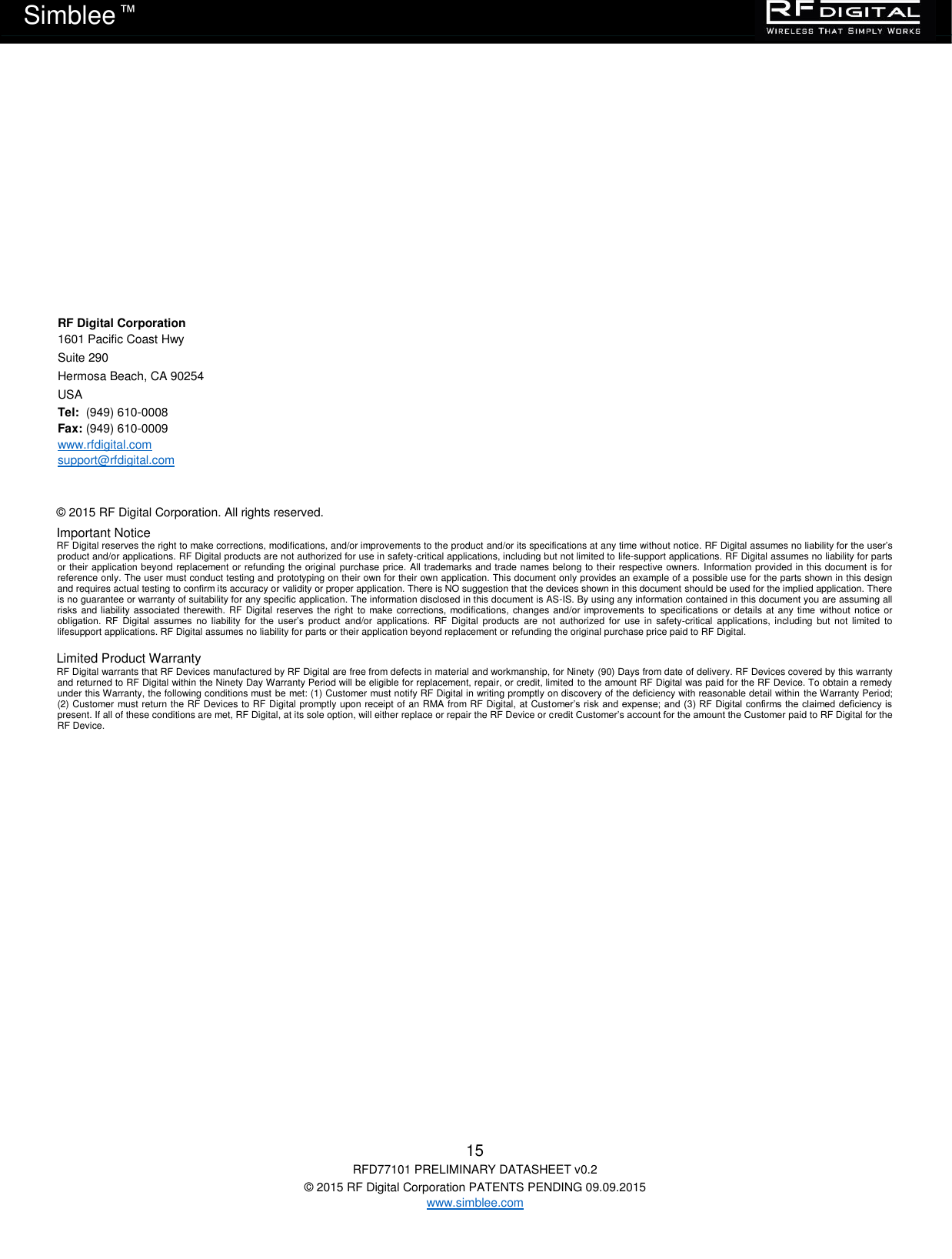   15 RFD77101 PRELIMINARY DATASHEET v0.2 © 2015 RF Digital Corporation PATENTS PENDING 09.09.2015 www.simblee.com Simblee  ™     RF Digital Corporation 1601 Pacific Coast Hwy Suite 290 Hermosa Beach, CA 90254 USA Tel:  (949) 610-0008  Fax: (949) 610-0009  www.rfdigital.com support@rfdigital.com      © 2015 RF Digital Corporation. All rights reserved.   Important Notice RF Digital reserves the right to make corrections, modifications, and/or improvements to the product and/or its specifications at any time without notice. RF Digital assumes no liability for the user’s product and/or applications. RF Digital products are not authorized for use in safety-critical applications, including but not limited to life-support applications. RF Digital assumes no liability for parts or their application beyond replacement or refunding the original purchase price. All trademarks and trade names belong to their respective owners. Information provided in this document is for reference only. The user must conduct testing and prototyping on their own for their own application. This document only provides an example of a possible use for the parts shown in this design and requires actual testing to confirm its accuracy or validity or proper application. There is NO suggestion that the devices shown in this document should be used for the implied application. There is no guarantee or warranty of suitability for any specific application. The information disclosed in this document is AS-IS. By using any information contained in this document you are assuming all risks and liability associated  therewith. RF Digital  reserves the right  to make corrections, modifications, changes and/or improvements to  specifications or details  at any time  without  notice or obligation.  RF  Digital  assumes  no  liability  for  the  user’s  product  and/or  applications.  RF  Digital  products  are  not  authorized  for  use  in  safety-critical  applications, including  but  not  limited  to lifesupport applications. RF Digital assumes no liability for parts or their application beyond replacement or refunding the original purchase price paid to RF Digital.  Limited Product Warranty RF Digital warrants that RF Devices manufactured by RF Digital are free from defects in material and workmanship, for Ninety (90) Days from date of delivery. RF Devices covered by this warranty and returned to RF Digital within the Ninety Day Warranty Period will be eligible for replacement, repair, or credit, limited to the amount RF Digital was paid for the RF Device. To obtain a remedy under this Warranty, the following conditions must be met: (1) Customer must notify RF Digital in writing promptly on discovery of the deficiency with reasonable detail within the Warranty Period; (2) Customer must return the RF Devices to RF Digital promptly upon receipt of an RMA from RF Digital, at Customer’s risk and expense; and (3) RF  Digital confirms the claimed deficiency is present. If all of these conditions are met, RF Digital, at its sole option, will either replace or repair the RF Device or credit Customer’s account for the amount the Customer paid to RF Digital for the RF Device. 