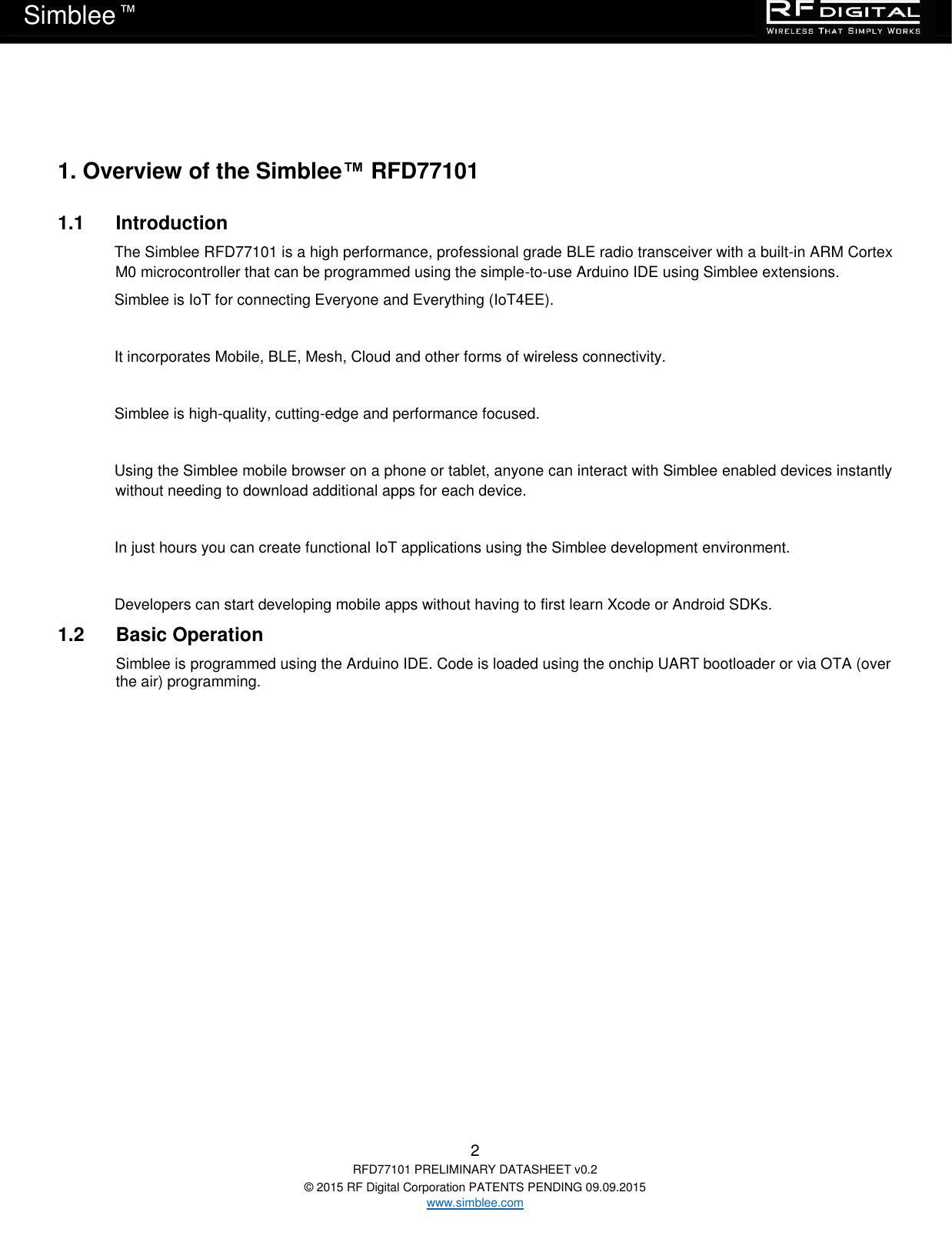   2 RFD77101 PRELIMINARY DATASHEET v0.2 © 2015 RF Digital Corporation PATENTS PENDING 09.09.2015 www.simblee.com Simblee  ™  1. Overview of the Simblee™ RFD77101 1.1  Introduction The Simblee RFD77101 is a high performance, professional grade BLE radio transceiver with a built-in ARM Cortex M0 microcontroller that can be programmed using the simple-to-use Arduino IDE using Simblee extensions.  Simblee is IoT for connecting Everyone and Everything (IoT4EE).  It incorporates Mobile, BLE, Mesh, Cloud and other forms of wireless connectivity.  Simblee is high-quality, cutting-edge and performance focused.  Using the Simblee mobile browser on a phone or tablet, anyone can interact with Simblee enabled devices instantly without needing to download additional apps for each device.  In just hours you can create functional IoT applications using the Simblee development environment.  Developers can start developing mobile apps without having to first learn Xcode or Android SDKs. 1.2  Basic Operation Simblee is programmed using the Arduino IDE. Code is loaded using the onchip UART bootloader or via OTA (over the air) programming.  