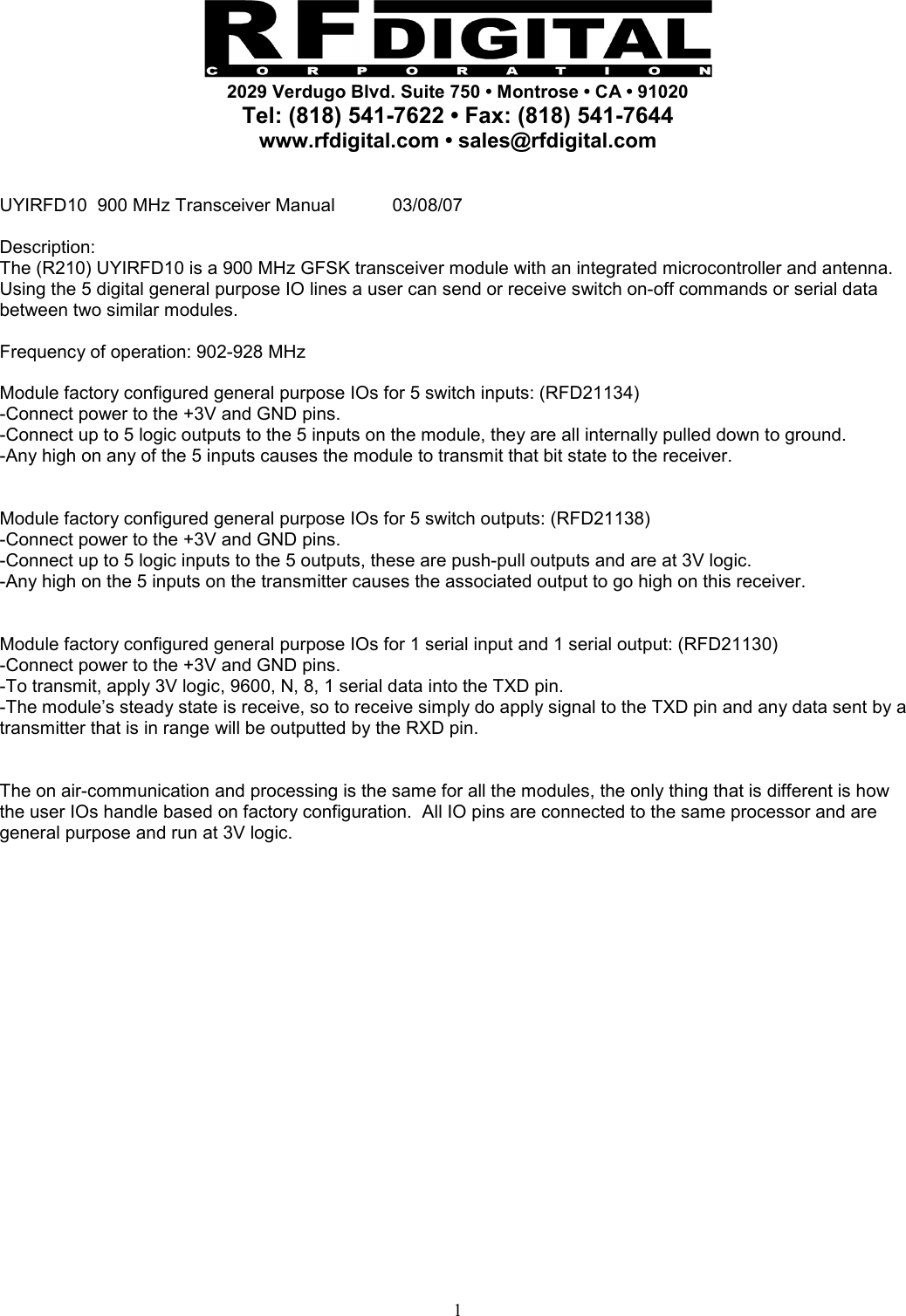     2029 Verdugo Blvd. Suite 750 • Montrose • CA • 91020 Tel: (818) 541-7622 • Fax: (818) 541-7644 www.rfdigital.com • sales@rfdigital.com   1 UYIRFD10  900 MHz Transceiver Manual  03/08/07  Description: The (R210) UYIRFD10 is a 900 MHz GFSK transceiver module with an integrated microcontroller and antenna.  Using the 5 digital general purpose IO lines a user can send or receive switch on-off commands or serial data between two similar modules.   Frequency of operation: 902-928 MHz  Module factory configured general purpose IOs for 5 switch inputs: (RFD21134) -Connect power to the +3V and GND pins. -Connect up to 5 logic outputs to the 5 inputs on the module, they are all internally pulled down to ground. -Any high on any of the 5 inputs causes the module to transmit that bit state to the receiver.   Module factory configured general purpose IOs for 5 switch outputs: (RFD21138) -Connect power to the +3V and GND pins. -Connect up to 5 logic inputs to the 5 outputs, these are push-pull outputs and are at 3V logic. -Any high on the 5 inputs on the transmitter causes the associated output to go high on this receiver.   Module factory configured general purpose IOs for 1 serial input and 1 serial output: (RFD21130) -Connect power to the +3V and GND pins. -To transmit, apply 3V logic, 9600, N, 8, 1 serial data into the TXD pin. -The module’s steady state is receive, so to receive simply do apply signal to the TXD pin and any data sent by a transmitter that is in range will be outputted by the RXD pin.   The on air-communication and processing is the same for all the modules, the only thing that is different is how the user IOs handle based on factory configuration.  All IO pins are connected to the same processor and are general purpose and run at 3V logic.                         
