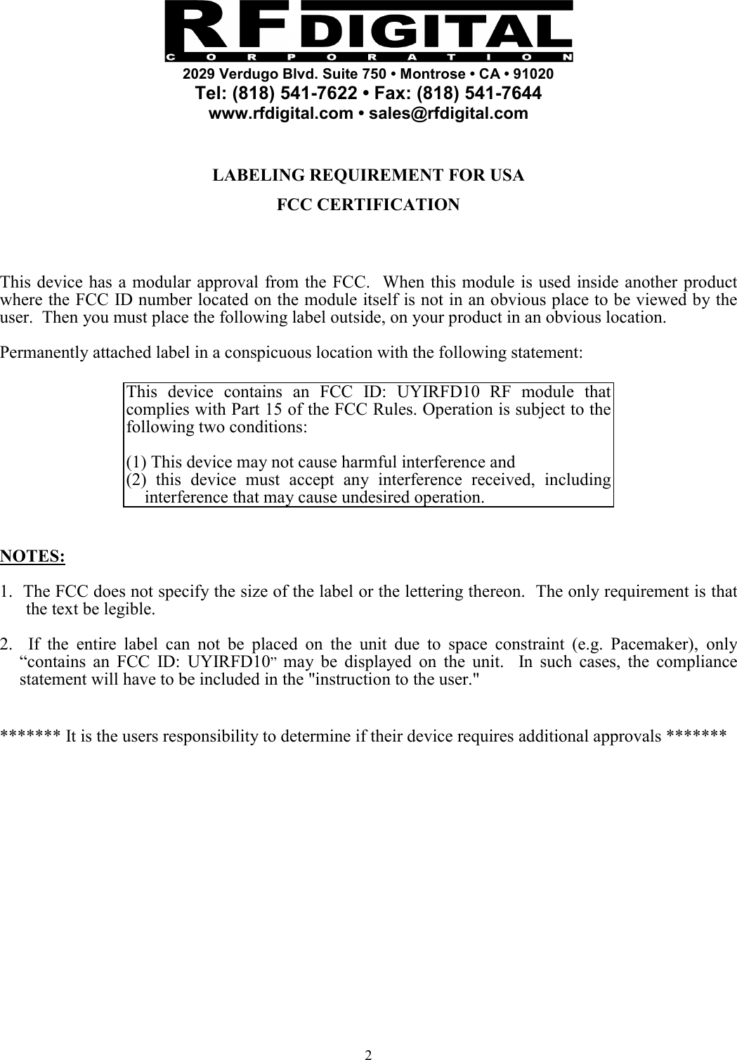    2029 Verdugo Blvd. Suite 750 • Montrose • CA • 91020 Tel: (818) 541-7622 • Fax: (818) 541-7644 www.rfdigital.com • sales@rfdigital.com   2  LABELING REQUIREMENT FOR USA  FCC CERTIFICATION     This device has a modular approval from the FCC.  When this module is used inside another product where the FCC ID number located on the module itself is not in an obvious place to be viewed by the user.  Then you must place the following label outside, on your product in an obvious location.  Permanently attached label in a conspicuous location with the following statement:  This device contains an FCC ID: UYIRFD10 RF module that complies with Part 15 of the FCC Rules. Operation is subject to the following two conditions:   (1) This device may not cause harmful interference and (2) this device must accept any interference received, including interference that may cause undesired operation.   NOTES:  1.  The FCC does not specify the size of the label or the lettering thereon.  The only requirement is that the text be legible.  2.  If the entire label can not be placed on the unit due to space constraint (e.g. Pacemaker), only “contains an FCC ID: UYIRFD10”  may be displayed on the unit.  In such cases, the compliance statement will have to be included in the &quot;instruction to the user.&quot;   ******* It is the users responsibility to determine if their device requires additional approvals *******                  
