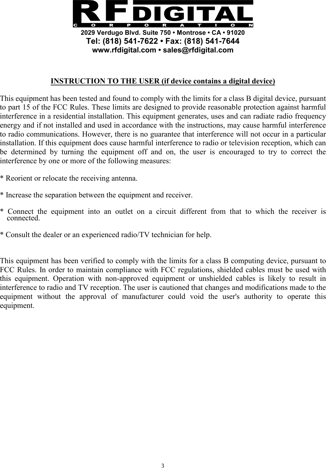     2029 Verdugo Blvd. Suite 750 • Montrose • CA • 91020 Tel: (818) 541-7622 • Fax: (818) 541-7644 www.rfdigital.com • sales@rfdigital.com   3  INSTRUCTION TO THE USER (if device contains a digital device)  This equipment has been tested and found to comply with the limits for a class B digital device, pursuant to part 15 of the FCC Rules. These limits are designed to provide reasonable protection against harmful interference in a residential installation. This equipment generates, uses and can radiate radio frequency energy and if not installed and used in accordance with the instructions, may cause harmful interference to radio communications. However, there is no guarantee that interference will not occur in a particular installation. If this equipment does cause harmful interference to radio or television reception, which can be determined by turning the equipment off and on, the user is encouraged to try to correct the interference by one or more of the following measures:  * Reorient or relocate the receiving antenna.  * Increase the separation between the equipment and receiver.  * Connect the equipment into an outlet on a circuit different from that to which the receiver is connected.  * Consult the dealer or an experienced radio/TV technician for help.   This equipment has been verified to comply with the limits for a class B computing device, pursuant to FCC Rules. In order to maintain compliance with FCC regulations, shielded cables must be used with this equipment. Operation with non-approved equipment or unshielded cables is likely to result in interference to radio and TV reception. The user is cautioned that changes and modifications made to the equipment without the approval of manufacturer could void the user&apos;s authority to operate this equipment.   