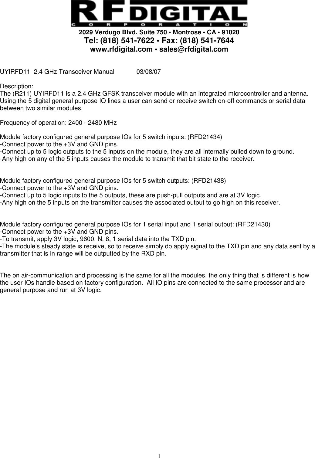     2029 Verdugo Blvd. Suite 750 • Montrose • CA • 91020 Tel: (818) 541-7622 • Fax: (818) 541-7644 www.rfdigital.com • sales@rfdigital.com   1 UYIRFD11  2.4 GHz Transceiver Manual  03/08/07  Description: The (R211) UYIRFD11 is a 2.4 GHz GFSK transceiver module with an integrated microcontroller and antenna.  Using the 5 digital general purpose IO lines a user can send or receive switch on-off commands or serial data between two similar modules.   Frequency of operation: 2400 - 2480 MHz  Module factory configured general purpose IOs for 5 switch inputs: (RFD21434) -Connect power to the +3V and GND pins. -Connect up to 5 logic outputs to the 5 inputs on the module, they are all internally pulled down to ground. -Any high on any of the 5 inputs causes the module to transmit that bit state to the receiver.   Module factory configured general purpose IOs for 5 switch outputs: (RFD21438) -Connect power to the +3V and GND pins. -Connect up to 5 logic inputs to the 5 outputs, these are push-pull outputs and are at 3V logic. -Any high on the 5 inputs on the transmitter causes the associated output to go high on this receiver.   Module factory configured general purpose IOs for 1 serial input and 1 serial output: (RFD21430) -Connect power to the +3V and GND pins. -To transmit, apply 3V logic, 9600, N, 8, 1 serial data into the TXD pin. -The module’s steady state is receive, so to receive simply do apply signal to the TXD pin and any data sent by a transmitter that is in range will be outputted by the RXD pin.   The on air-communication and processing is the same for all the modules, the only thing that is different is how the user IOs handle based on factory configuration.  All IO pins are connected to the same processor and are general purpose and run at 3V logic.                         