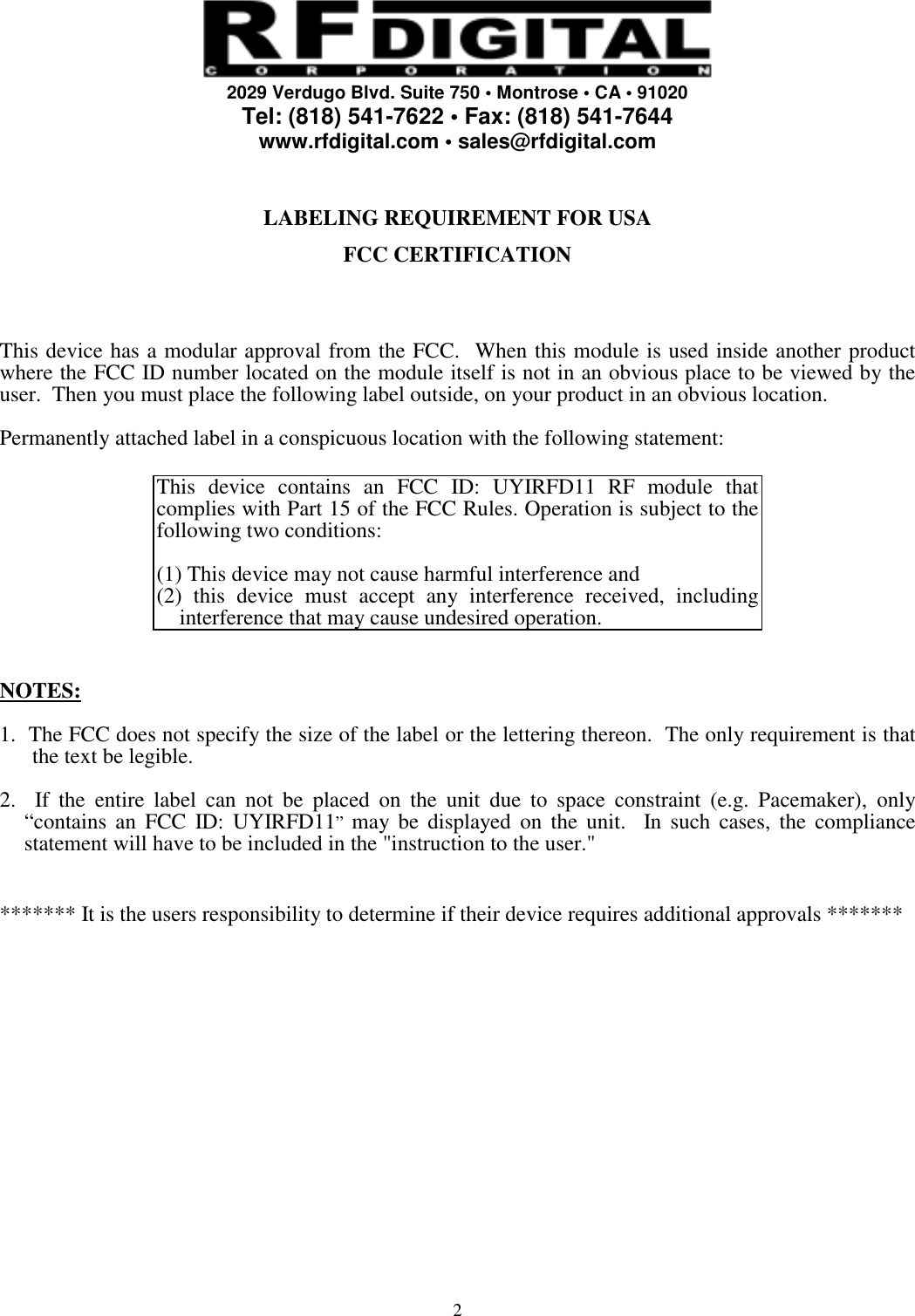     2029 Verdugo Blvd. Suite 750 • Montrose • CA • 91020 Tel: (818) 541-7622 • Fax: (818) 541-7644 www.rfdigital.com • sales@rfdigital.com   2  LABELING REQUIREMENT FOR USA  FCC CERTIFICATION     This device has a modular approval from the FCC.  When this module is used inside another product where the FCC ID number located on the module itself is not in an obvious place to be viewed by the user.  Then you must place the following label outside, on your product in an obvious location.  Permanently attached label in a conspicuous location with the following statement:  This device contains an FCC ID: UYIRFD11 RF module that complies with Part 15 of the FCC Rules. Operation is subject to the following two conditions:   (1) This device may not cause harmful interference and (2) this device must accept any interference received, including interference that may cause undesired operation.   NOTES:  1.  The FCC does not specify the size of the label or the lettering thereon.  The only requirement is that the text be legible.  2.  If the entire label can not be placed on the unit due to space constraint (e.g. Pacemaker), only “contains an FCC ID: UYIRFD11”  may be displayed on the unit.  In such cases, the compliance statement will have to be included in the &quot;instruction to the user.&quot;   ******* It is the users responsibility to determine if their device requires additional approvals *******                  