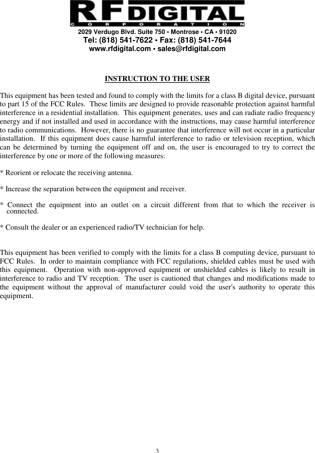     2029 Verdugo Blvd. Suite 750 • Montrose • CA • 91020 Tel: (818) 541-7622 • Fax: (818) 541-7644 www.rfdigital.com • sales@rfdigital.com   3  INSTRUCTION TO THE USER  This equipment has been tested and found to comply with the limits for a class B digital device, pursuant to part 15 of the FCC Rules.  These limits are designed to provide reasonable protection against harmful interference in a residential installation.  This equipment generates, uses and can radiate radio frequency energy and if not installed and used in accordance with the instructions, may cause harmful interference to radio communications.  However, there is no guarantee that interference will not occur in a particular installation.  If this equipment does cause harmful interference to radio or television reception, which can be determined by turning the equipment off and on, the user is encouraged to try to correct the interference by one or more of the following measures:  * Reorient or relocate the receiving antenna.  * Increase the separation between the equipment and receiver.  * Connect the equipment into an outlet on a circuit different from that to which the receiver is connected.  * Consult the dealer or an experienced radio/TV technician for help.   This equipment has been verified to comply with the limits for a class B computing device, pursuant to FCC Rules.  In order to maintain compliance with FCC regulations, shielded cables must be used with this equipment.  Operation with non-approved equipment or unshielded cables is likely to result in interference to radio and TV reception.  The user is cautioned that changes and modifications made to the equipment without the approval of manufacturer could void the user&apos;s authority to operate this equipment.   