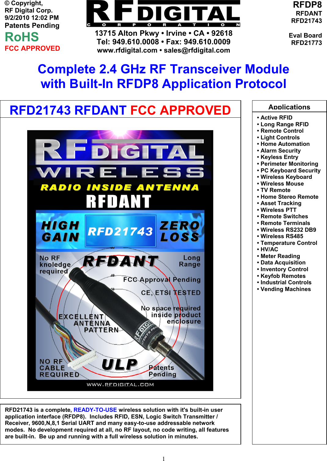     13715 Alton Pkwy • Irvine • CA • 92618 Tel: 949.610.0008 • Fax: 949.610.0009 www.rfdigital.com • sales@rfdigital.com   1© Copyright, RF Digital Corp.   9/2/2010 12:02 PM Patents Pending RoHS FCC APPROVED RFDP8RFDANTRFD21743Eval BoardRFD21773Complete 2.4 GHz RF Transceiver Module with Built-In RFDP8 Application Protocol                                                   RFD21743 is a complete, READY-TO-USE wireless solution with it&apos;s built-in user application interface (RFDP8).  Includes RFID, ESN, Logic Switch Transmitter / Receiver, 9600,N,8,1 Serial UART and many easy-to-use addressable network modes.  No development required at all, no RF layout, no code writing, all features are built-in.  Be up and running with a full wireless solution in minutes. Applications• Active RFID• Long Range RFID • Remote Control • Light Controls • Home Automation • Alarm Security • Keyless Entry • Perimeter Monitoring • PC Keyboard Security• Wireless Keyboard • Wireless Mouse • TV Remote • Home Stereo Remote • Asset Tracking • Wireless PTT • Remote Switches • Remote Terminals • Wireless RS232 DB9 • Wireless RS485 • Temperature Control • HV/AC • Meter Reading • Data Acquisition   • Inventory Control • Keyfob Remotes • Industrial Controls • Vending Machines            RFD21743 RFDANT FCC APPROVED