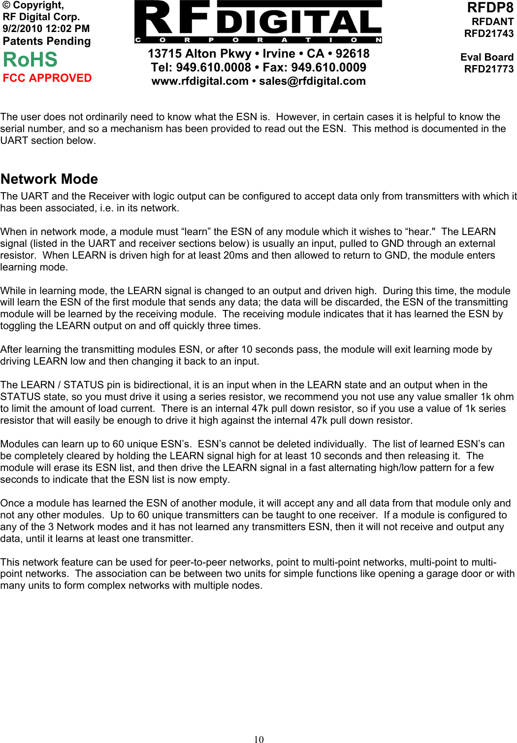     13715 Alton Pkwy • Irvine • CA • 92618 Tel: 949.610.0008 • Fax: 949.610.0009 www.rfdigital.com • sales@rfdigital.com   10© Copyright, RF Digital Corp.   9/2/2010 12:02 PM Patents Pending RoHS FCC APPROVED RFDP8RFDANTRFD21743Eval BoardRFD21773 The user does not ordinarily need to know what the ESN is.  However, in certain cases it is helpful to know the serial number, and so a mechanism has been provided to read out the ESN.  This method is documented in the UART section below.  Network Mode The UART and the Receiver with logic output can be configured to accept data only from transmitters with which it has been associated, i.e. in its network.  When in network mode, a module must “learn” the ESN of any module which it wishes to “hear.&quot;  The LEARN signal (listed in the UART and receiver sections below) is usually an input, pulled to GND through an external resistor.  When LEARN is driven high for at least 20ms and then allowed to return to GND, the module enters learning mode.  While in learning mode, the LEARN signal is changed to an output and driven high.  During this time, the module will learn the ESN of the first module that sends any data; the data will be discarded, the ESN of the transmitting module will be learned by the receiving module.  The receiving module indicates that it has learned the ESN by toggling the LEARN output on and off quickly three times.  After learning the transmitting modules ESN, or after 10 seconds pass, the module will exit learning mode by driving LEARN low and then changing it back to an input.  The LEARN / STATUS pin is bidirectional, it is an input when in the LEARN state and an output when in the STATUS state, so you must drive it using a series resistor, we recommend you not use any value smaller 1k ohm to limit the amount of load current.  There is an internal 47k pull down resistor, so if you use a value of 1k series resistor that will easily be enough to drive it high against the internal 47k pull down resistor.   Modules can learn up to 60 unique ESN’s.  ESN’s cannot be deleted individually.  The list of learned ESN’s can be completely cleared by holding the LEARN signal high for at least 10 seconds and then releasing it.  The module will erase its ESN list, and then drive the LEARN signal in a fast alternating high/low pattern for a few seconds to indicate that the ESN list is now empty.  Once a module has learned the ESN of another module, it will accept any and all data from that module only and not any other modules.  Up to 60 unique transmitters can be taught to one receiver.  If a module is configured to any of the 3 Network modes and it has not learned any transmitters ESN, then it will not receive and output any data, until it learns at least one transmitter.  This network feature can be used for peer-to-peer networks, point to multi-point networks, multi-point to multi-point networks.  The association can be between two units for simple functions like opening a garage door or with many units to form complex networks with multiple nodes.           