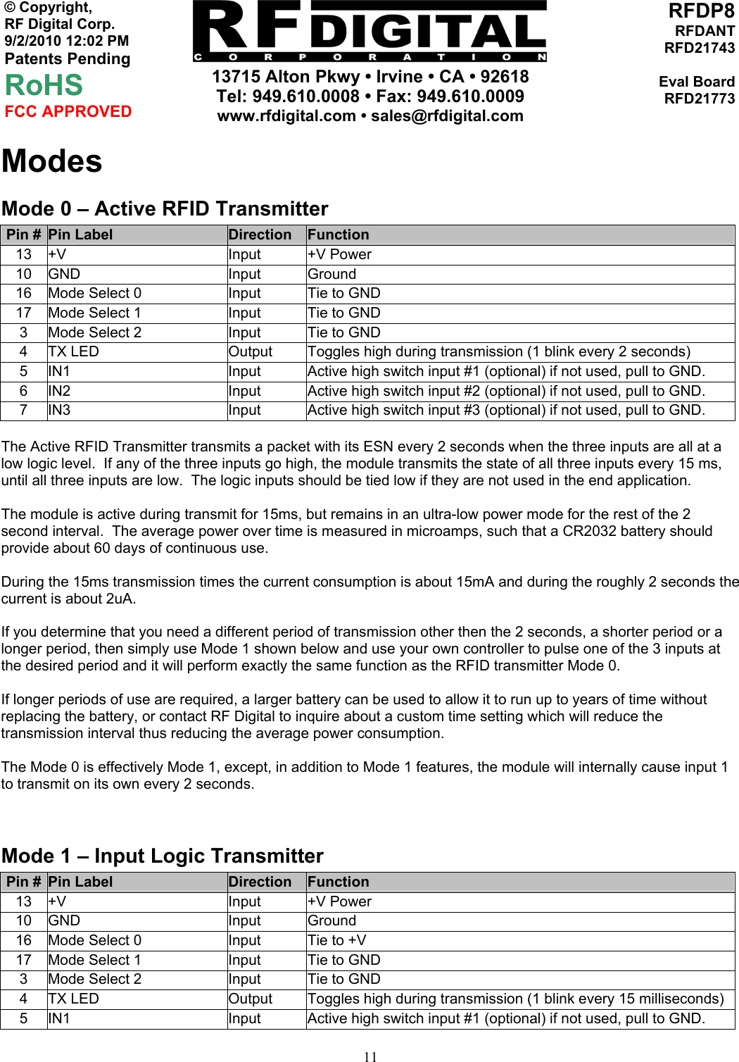     13715 Alton Pkwy • Irvine • CA • 92618 Tel: 949.610.0008 • Fax: 949.610.0009 www.rfdigital.com • sales@rfdigital.com   11© Copyright, RF Digital Corp.   9/2/2010 12:02 PM Patents Pending RoHS FCC APPROVED RFDP8RFDANTRFD21743Eval BoardRFD21773Modes Mode 0 – Active RFID Transmitter Pin #  Pin Label  Direction  Function 13 +V  Input  +V Power 10 GND  Input  Ground 16  Mode Select 0  Input  Tie to GND 17  Mode Select 1  Input  Tie to GND 3  Mode Select 2  Input  Tie to GND 4  TX LED  Output  Toggles high during transmission (1 blink every 2 seconds) 5  IN1  Input  Active high switch input #1 (optional) if not used, pull to GND. 6  IN2  Input  Active high switch input #2 (optional) if not used, pull to GND. 7  IN3  Input  Active high switch input #3 (optional) if not used, pull to GND.  The Active RFID Transmitter transmits a packet with its ESN every 2 seconds when the three inputs are all at a low logic level.  If any of the three inputs go high, the module transmits the state of all three inputs every 15 ms, until all three inputs are low.  The logic inputs should be tied low if they are not used in the end application.  The module is active during transmit for 15ms, but remains in an ultra-low power mode for the rest of the 2 second interval.  The average power over time is measured in microamps, such that a CR2032 battery should provide about 60 days of continuous use.    During the 15ms transmission times the current consumption is about 15mA and during the roughly 2 seconds the current is about 2uA.  If you determine that you need a different period of transmission other then the 2 seconds, a shorter period or a longer period, then simply use Mode 1 shown below and use your own controller to pulse one of the 3 inputs at the desired period and it will perform exactly the same function as the RFID transmitter Mode 0.  If longer periods of use are required, a larger battery can be used to allow it to run up to years of time without replacing the battery, or contact RF Digital to inquire about a custom time setting which will reduce the transmission interval thus reducing the average power consumption.  The Mode 0 is effectively Mode 1, except, in addition to Mode 1 features, the module will internally cause input 1 to transmit on its own every 2 seconds.    Mode 1 – Input Logic Transmitter Pin #  Pin Label  Direction  Function 13 +V  Input  +V Power 10 GND  Input  Ground 16  Mode Select 0  Input  Tie to +V 17  Mode Select 1  Input  Tie to GND 3  Mode Select 2  Input  Tie to GND 4  TX LED  Output  Toggles high during transmission (1 blink every 15 milliseconds) 5  IN1  Input  Active high switch input #1 (optional) if not used, pull to GND. 