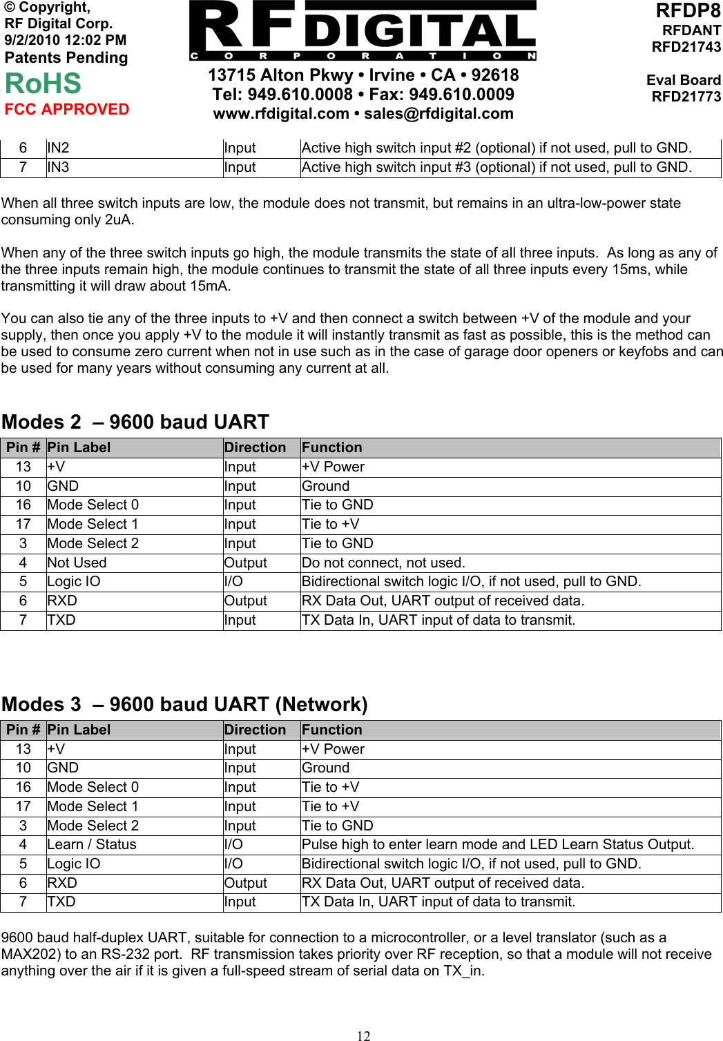     13715 Alton Pkwy • Irvine • CA • 92618 Tel: 949.610.0008 • Fax: 949.610.0009 www.rfdigital.com • sales@rfdigital.com   12© Copyright, RF Digital Corp.   9/2/2010 12:02 PM Patents Pending RoHS FCC APPROVED RFDP8RFDANTRFD21743Eval BoardRFD217736  IN2  Input  Active high switch input #2 (optional) if not used, pull to GND. 7  IN3  Input  Active high switch input #3 (optional) if not used, pull to GND.  When all three switch inputs are low, the module does not transmit, but remains in an ultra-low-power state consuming only 2uA.  When any of the three switch inputs go high, the module transmits the state of all three inputs.  As long as any of the three inputs remain high, the module continues to transmit the state of all three inputs every 15ms, while transmitting it will draw about 15mA.  You can also tie any of the three inputs to +V and then connect a switch between +V of the module and your supply, then once you apply +V to the module it will instantly transmit as fast as possible, this is the method can be used to consume zero current when not in use such as in the case of garage door openers or keyfobs and can be used for many years without consuming any current at all.  Modes 2  – 9600 baud UART Pin #  Pin Label  Direction  Function 13 +V  Input  +V Power 10 GND  Input  Ground 16  Mode Select 0  Input  Tie to GND 17  Mode Select 1  Input  Tie to +V 3  Mode Select 2  Input  Tie to GND 4  Not Used  Output  Do not connect, not used. 5  Logic IO  I/O  Bidirectional switch logic I/O, if not used, pull to GND. 6  RXD  Output  RX Data Out, UART output of received data. 7  TXD  Input  TX Data In, UART input of data to transmit.  Modes 3  – 9600 baud UART (Network) Pin #  Pin Label  Direction  Function 13 +V  Input  +V Power 10 GND  Input  Ground 16  Mode Select 0  Input  Tie to +V 17  Mode Select 1  Input  Tie to +V 3  Mode Select 2  Input  Tie to GND 4  Learn / Status  I/O  Pulse high to enter learn mode and LED Learn Status Output. 5  Logic IO  I/O  Bidirectional switch logic I/O, if not used, pull to GND. 6  RXD  Output  RX Data Out, UART output of received data. 7  TXD  Input  TX Data In, UART input of data to transmit.  9600 baud half-duplex UART, suitable for connection to a microcontroller, or a level translator (such as a MAX202) to an RS-232 port.  RF transmission takes priority over RF reception, so that a module will not receive anything over the air if it is given a full-speed stream of serial data on TX_in.  