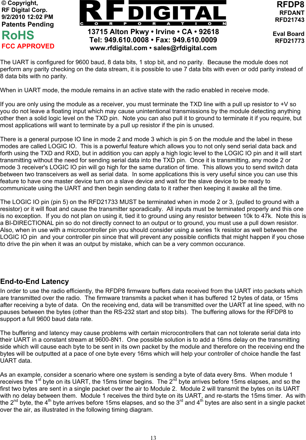    13715 Alton Pkwy • Irvine • CA • 92618 Tel: 949.610.0008 • Fax: 949.610.0009 www.rfdigital.com • sales@rfdigital.com   13© Copyright, RF Digital Corp.   9/2/2010 12:02 PM Patents Pending RoHS FCC APPROVED RFDP8RFDANTRFD21743Eval BoardRFD21773The UART is configured for 9600 baud, 8 data bits, 1 stop bit, and no parity.  Because the module does not perform any parity checking on the data stream, it is possible to use 7 data bits with even or odd parity instead of 8 data bits with no parity.  When in UART mode, the module remains in an active state with the radio enabled in receive mode.  If you are only using the module as a receiver, you must terminate the TXD line with a pull up resistor to +V so you do not leave a floating input which may cause unintentional transmissions by the module detecting anything other then a solid logic level on the TXD pin.  Note you can also pull it to ground to terminate it if you require, but most applications will want to terminate by a pull up resistor if the pin is unused.  There is a general purpose IO line in mode 2 and mode 3 which is pin 5 on the module and the label in these modes are called LOGIC IO.  This is a powerful feature which allows you to not only send serial data back and forth using the TXD and RXD, but in addition you can apply a high logic level to the LOGIC IO pin and it will start transmitting without the need for sending serial data into the TXD pin.  Once it is transmitting, any mode 2 or mode 3 receiver&apos;s LOGIC IO pin will go high for the same duration of time.  This allows you to send switch data between two transceivers as well as serial data.  In some applications this is very useful since you can use this feature to have one master device turn on a slave device and wait for the slave device to be ready to communicate using the UART and then begin sending data to it rather then keeping it awake all the time.  The LOGIC IO pin (pin 5) on the RFD21733 MUST be terminated when in mode 2 or 3, (pulled to ground with a resistor) or it will float and cause the transmitter sporadically.  All inputs must be terminated properly and this one is no exception.  If you do not plan on using it, tied it to ground using any resistor between 10k to 47k.  Note this is a BI-DIRECTIONAL pin so do not directly connect to an output or to ground, you must use a pull down resistor.  Also, when in use with a microcontroller pin you should consider using a series 1k resistor as well between the LOGIC IO pin  and your controller pin since that will prevent any possible conflicts that might happen if you chose to drive the pin when it was an output by mistake, which can be a very common occurance.    End-to-End Latency In order to use the radio efficiently, the RFDP8 firmware buffers data received from the UART into packets which are transmitted over the radio.  The firmware transmits a packet when it has buffered 12 bytes of data, or 15ms after receiving a byte of data.  On the receiving end, data will be transmitted over the UART at line speed, with no pauses between the bytes (other than the RS-232 start and stop bits).  The buffering allows for the RFDP8 to support a full 9600 baud data rate.  The buffering and latency may cause problems with certain microcontrollers that can not tolerate serial data into their UART in a constant stream at 9600-8N1.  One possible solution is to add a 16ms delay on the transmitting side which will cause each byte to be sent in its own packet by the module and therefore on the receiving end the bytes will be outputted at a pace of one byte every 16ms which will help your controller of choice handle the fast UART data.  As an example, consider a scenario where one system is sending a byte of data every 8ms.  When module 1 receives the 1st byte on its UART, the 15ms timer begins.  The 2nd byte arrives before 15ms elapses, and so the first two bytes are sent in a single packet over the air to Module 2.  Module 2 will transmit the bytes on its UART with no delay between them.  Module 1 receives the third byte on its UART, and re-starts the 15ms timer.  As with the 2nd byte, the 4th byte arrives before 15ms elapses, and so the 3rd and 4th bytes are also sent in a single packet over the air, as illustrated in the following timing diagram.  