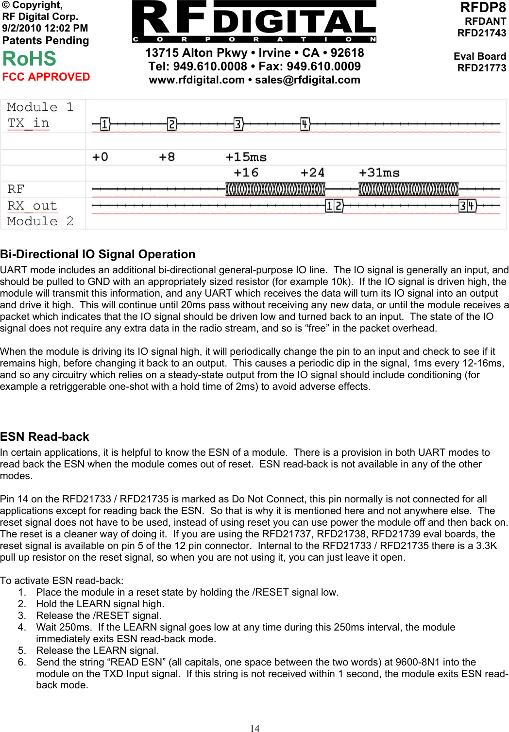    13715 Alton Pkwy • Irvine • CA • 92618 Tel: 949.610.0008 • Fax: 949.610.0009 www.rfdigital.com • sales@rfdigital.com   14© Copyright, RF Digital Corp.   9/2/2010 12:02 PM Patents Pending RoHS FCC APPROVED RFDP8RFDANTRFD21743Eval BoardRFD21773 Bi-Directional IO Signal Operation UART mode includes an additional bi-directional general-purpose IO line.  The IO signal is generally an input, and should be pulled to GND with an appropriately sized resistor (for example 10k).  If the IO signal is driven high, the module will transmit this information, and any UART which receives the data will turn its IO signal into an output and drive it high.  This will continue until 20ms pass without receiving any new data, or until the module receives a packet which indicates that the IO signal should be driven low and turned back to an input.  The state of the IO signal does not require any extra data in the radio stream, and so is “free” in the packet overhead.  When the module is driving its IO signal high, it will periodically change the pin to an input and check to see if it remains high, before changing it back to an output.  This causes a periodic dip in the signal, 1ms every 12-16ms, and so any circuitry which relies on a steady-state output from the IO signal should include conditioning (for example a retriggerable one-shot with a hold time of 2ms) to avoid adverse effects.   ESN Read-back In certain applications, it is helpful to know the ESN of a module.  There is a provision in both UART modes to read back the ESN when the module comes out of reset.  ESN read-back is not available in any of the other modes.  Pin 14 on the RFD21733 / RFD21735 is marked as Do Not Connect, this pin normally is not connected for all applications except for reading back the ESN.  So that is why it is mentioned here and not anywhere else.  The reset signal does not have to be used, instead of using reset you can use power the module off and then back on.  The reset is a cleaner way of doing it.  If you are using the RFD21737, RFD21738, RFD21739 eval boards, the reset signal is available on pin 5 of the 12 pin connector.  Internal to the RFD21733 / RFD21735 there is a 3.3K pull up resistor on the reset signal, so when you are not using it, you can just leave it open.  To activate ESN read-back: 1.  Place the module in a reset state by holding the /RESET signal low. 2.  Hold the LEARN signal high. 3.  Release the /RESET signal. 4.  Wait 250ms.  If the LEARN signal goes low at any time during this 250ms interval, the module immediately exits ESN read-back mode. 5.  Release the LEARN signal. 6.  Send the string “READ ESN” (all capitals, one space between the two words) at 9600-8N1 into the module on the TXD Input signal.  If this string is not received within 1 second, the module exits ESN read-back mode.  