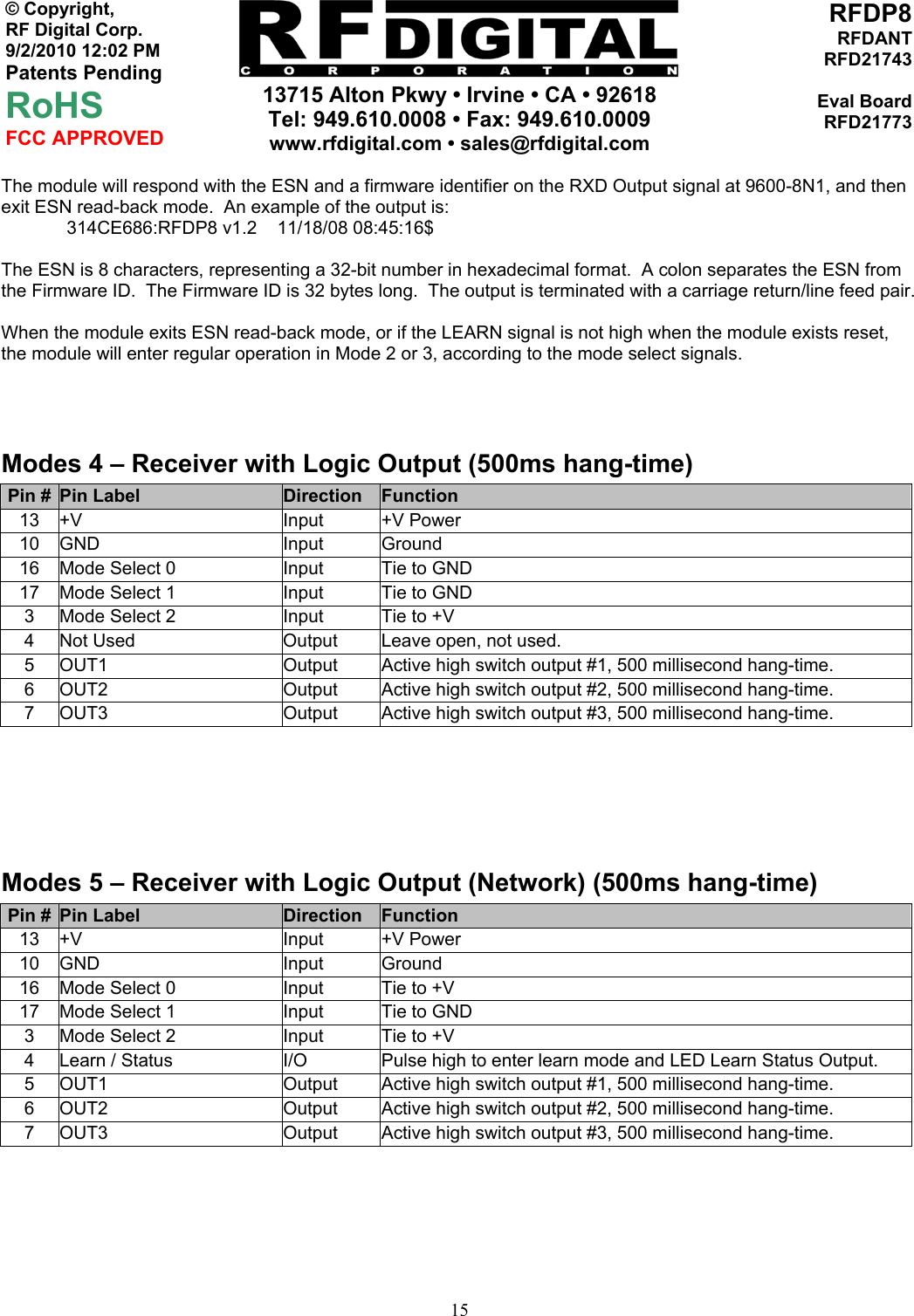     13715 Alton Pkwy • Irvine • CA • 92618 Tel: 949.610.0008 • Fax: 949.610.0009 www.rfdigital.com • sales@rfdigital.com   15© Copyright, RF Digital Corp.   9/2/2010 12:02 PM Patents Pending RoHS FCC APPROVED RFDP8RFDANTRFD21743Eval BoardRFD21773The module will respond with the ESN and a firmware identifier on the RXD Output signal at 9600-8N1, and then exit ESN read-back mode.  An example of the output is: 314CE686:RFDP8 v1.2    11/18/08 08:45:16$  The ESN is 8 characters, representing a 32-bit number in hexadecimal format.  A colon separates the ESN from the Firmware ID.  The Firmware ID is 32 bytes long.  The output is terminated with a carriage return/line feed pair.  When the module exits ESN read-back mode, or if the LEARN signal is not high when the module exists reset, the module will enter regular operation in Mode 2 or 3, according to the mode select signals.     Modes 4 – Receiver with Logic Output (500ms hang-time) Pin #  Pin Label  Direction  Function 13 +V  Input  +V Power 10 GND  Input  Ground 16  Mode Select 0  Input  Tie to GND 17  Mode Select 1  Input  Tie to GND 3  Mode Select 2  Input  Tie to +V 4  Not Used  Output  Leave open, not used. 5  OUT1  Output  Active high switch output #1, 500 millisecond hang-time. 6  OUT2  Output  Active high switch output #2, 500 millisecond hang-time. 7  OUT3  Output  Active high switch output #3, 500 millisecond hang-time.     Modes 5 – Receiver with Logic Output (Network) (500ms hang-time) Pin #  Pin Label  Direction  Function 13 +V  Input  +V Power 10 GND  Input  Ground 16  Mode Select 0  Input  Tie to +V 17  Mode Select 1  Input  Tie to GND 3  Mode Select 2  Input  Tie to +V 4  Learn / Status  I/O  Pulse high to enter learn mode and LED Learn Status Output. 5  OUT1  Output  Active high switch output #1, 500 millisecond hang-time. 6  OUT2  Output  Active high switch output #2, 500 millisecond hang-time. 7  OUT3  Output  Active high switch output #3, 500 millisecond hang-time.   