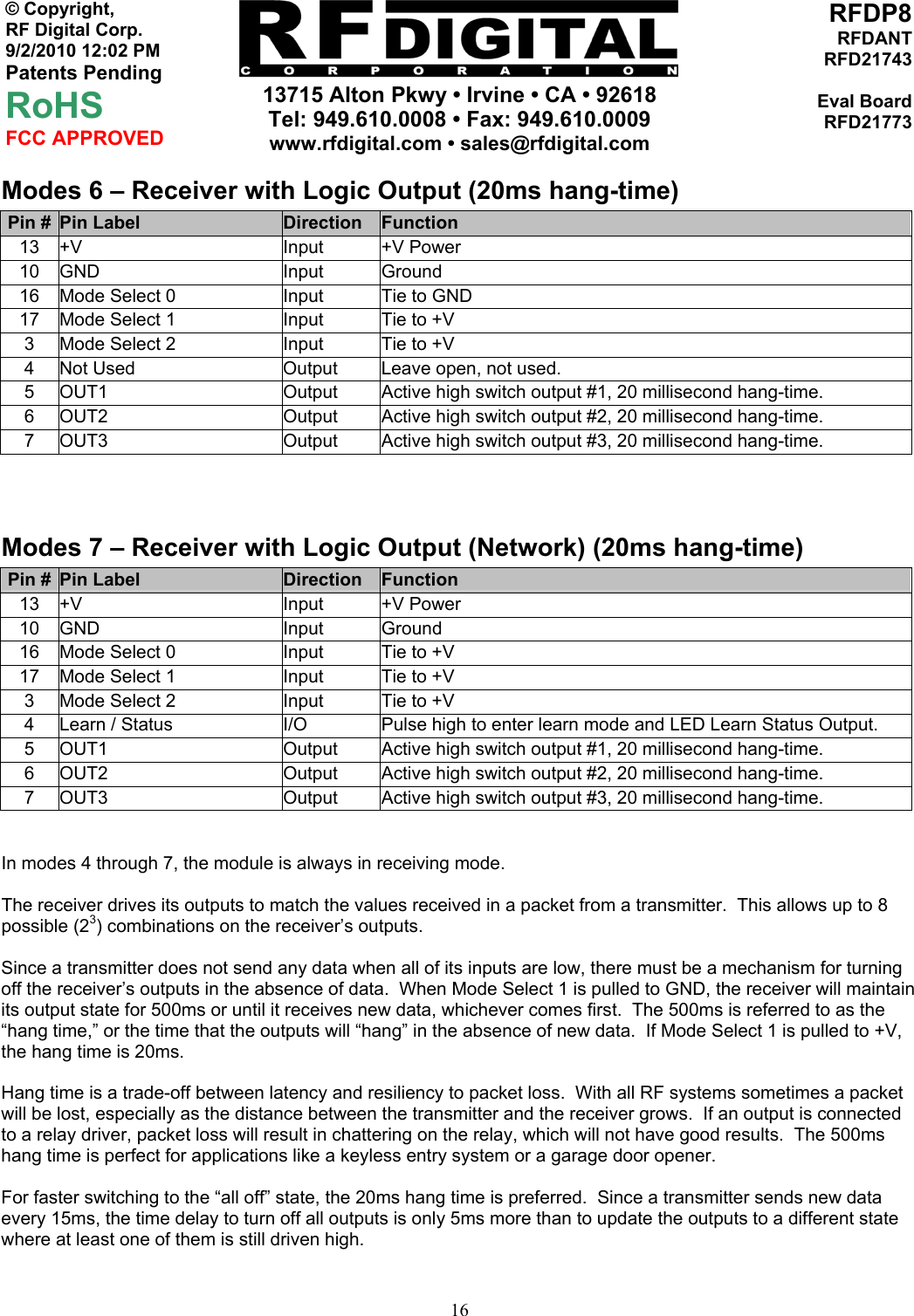     13715 Alton Pkwy • Irvine • CA • 92618 Tel: 949.610.0008 • Fax: 949.610.0009 www.rfdigital.com • sales@rfdigital.com   16© Copyright, RF Digital Corp.   9/2/2010 12:02 PM Patents Pending RoHS FCC APPROVED RFDP8RFDANTRFD21743Eval BoardRFD21773Modes 6 – Receiver with Logic Output (20ms hang-time) Pin #  Pin Label  Direction  Function 13 +V  Input  +V Power 10 GND  Input  Ground 16  Mode Select 0  Input  Tie to GND 17  Mode Select 1  Input  Tie to +V 3  Mode Select 2  Input  Tie to +V 4  Not Used  Output  Leave open, not used. 5  OUT1  Output  Active high switch output #1, 20 millisecond hang-time. 6  OUT2  Output  Active high switch output #2, 20 millisecond hang-time. 7  OUT3  Output  Active high switch output #3, 20 millisecond hang-time.  Modes 7 – Receiver with Logic Output (Network) (20ms hang-time) Pin #  Pin Label  Direction  Function 13 +V  Input  +V Power 10 GND  Input  Ground 16  Mode Select 0  Input  Tie to +V 17  Mode Select 1  Input  Tie to +V 3  Mode Select 2  Input  Tie to +V 4  Learn / Status  I/O  Pulse high to enter learn mode and LED Learn Status Output. 5  OUT1  Output  Active high switch output #1, 20 millisecond hang-time. 6  OUT2  Output  Active high switch output #2, 20 millisecond hang-time. 7  OUT3  Output  Active high switch output #3, 20 millisecond hang-time.   In modes 4 through 7, the module is always in receiving mode.  The receiver drives its outputs to match the values received in a packet from a transmitter.  This allows up to 8 possible (23) combinations on the receiver’s outputs.  Since a transmitter does not send any data when all of its inputs are low, there must be a mechanism for turning off the receiver’s outputs in the absence of data.  When Mode Select 1 is pulled to GND, the receiver will maintain its output state for 500ms or until it receives new data, whichever comes first.  The 500ms is referred to as the “hang time,” or the time that the outputs will “hang” in the absence of new data.  If Mode Select 1 is pulled to +V, the hang time is 20ms.  Hang time is a trade-off between latency and resiliency to packet loss.  With all RF systems sometimes a packet will be lost, especially as the distance between the transmitter and the receiver grows.  If an output is connected to a relay driver, packet loss will result in chattering on the relay, which will not have good results.  The 500ms hang time is perfect for applications like a keyless entry system or a garage door opener.  For faster switching to the “all off” state, the 20ms hang time is preferred.  Since a transmitter sends new data every 15ms, the time delay to turn off all outputs is only 5ms more than to update the outputs to a different state where at least one of them is still driven high.  