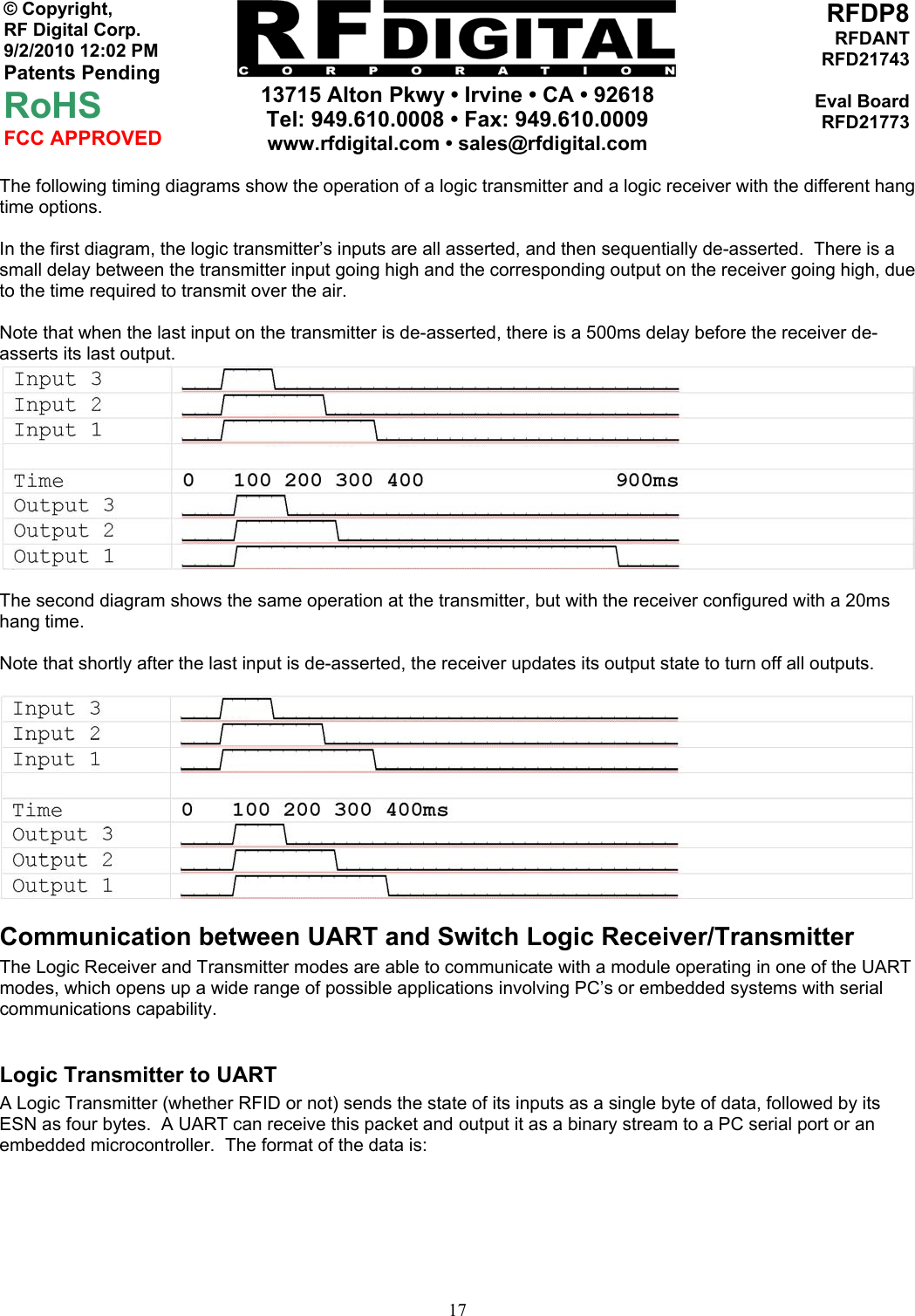     13715 Alton Pkwy • Irvine • CA • 92618 Tel: 949.610.0008 • Fax: 949.610.0009 www.rfdigital.com • sales@rfdigital.com   17© Copyright, RF Digital Corp.   9/2/2010 12:02 PM Patents Pending RoHS FCC APPROVED RFDP8RFDANTRFD21743Eval BoardRFD21773The following timing diagrams show the operation of a logic transmitter and a logic receiver with the different hang time options.  In the first diagram, the logic transmitter’s inputs are all asserted, and then sequentially de-asserted.  There is a small delay between the transmitter input going high and the corresponding output on the receiver going high, due to the time required to transmit over the air.  Note that when the last input on the transmitter is de-asserted, there is a 500ms delay before the receiver de-asserts its last output.    The second diagram shows the same operation at the transmitter, but with the receiver configured with a 20ms hang time.  Note that shortly after the last input is de-asserted, the receiver updates its output state to turn off all outputs.    Communication between UART and Switch Logic Receiver/Transmitter The Logic Receiver and Transmitter modes are able to communicate with a module operating in one of the UART modes, which opens up a wide range of possible applications involving PC’s or embedded systems with serial communications capability.  Logic Transmitter to UART A Logic Transmitter (whether RFID or not) sends the state of its inputs as a single byte of data, followed by its ESN as four bytes.  A UART can receive this packet and output it as a binary stream to a PC serial port or an embedded microcontroller.  The format of the data is:  