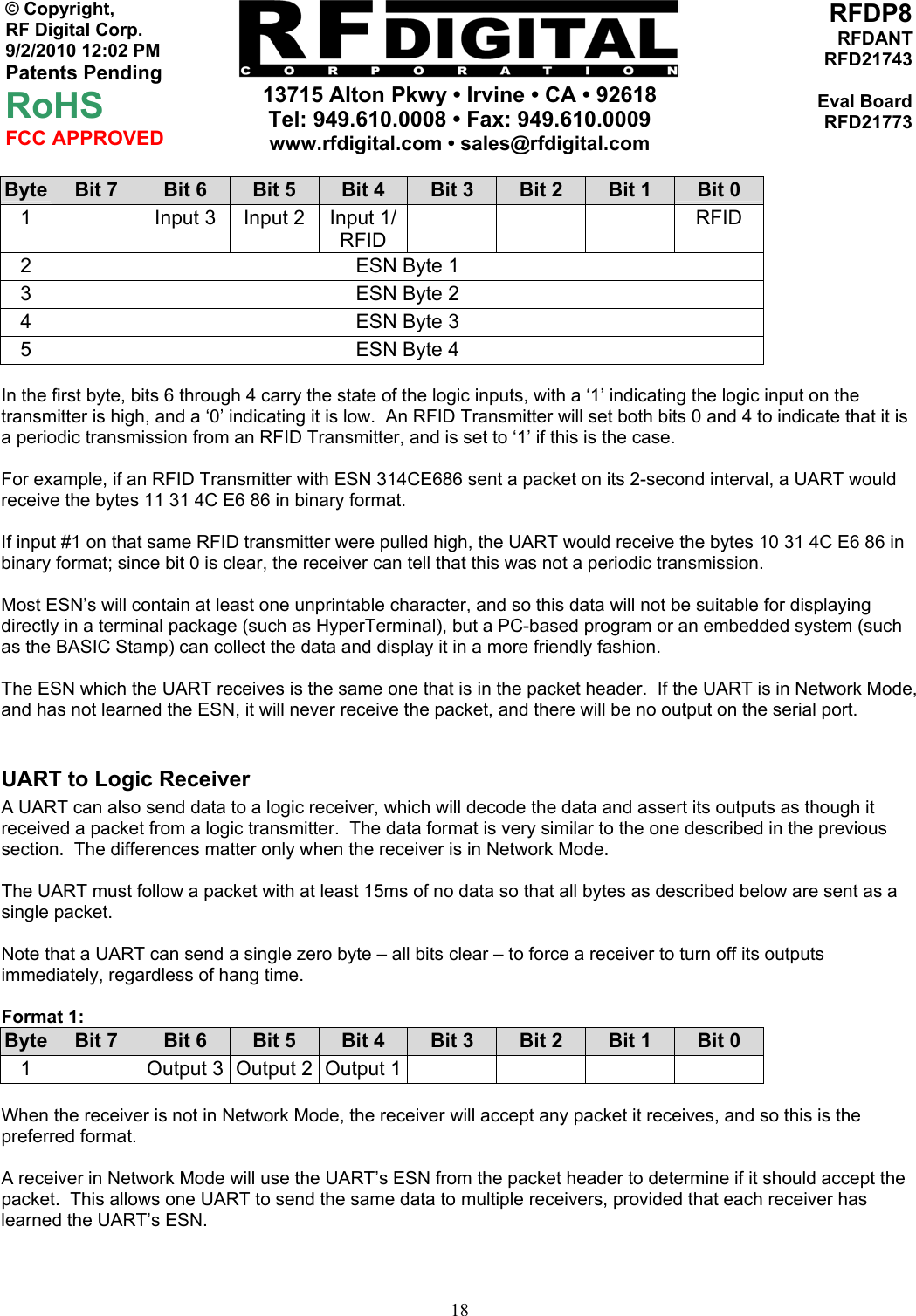     13715 Alton Pkwy • Irvine • CA • 92618 Tel: 949.610.0008 • Fax: 949.610.0009 www.rfdigital.com • sales@rfdigital.com   18© Copyright, RF Digital Corp.   9/2/2010 12:02 PM Patents Pending RoHS FCC APPROVED RFDP8RFDANTRFD21743Eval BoardRFD21773Byte  Bit 7  Bit 6  Bit 5  Bit 4  Bit 3  Bit 2  Bit 1  Bit 0 1    Input 3  Input 2  Input 1/ RFID    RFID 2  ESN Byte 1 3  ESN Byte 2 4  ESN Byte 3 5  ESN Byte 4  In the first byte, bits 6 through 4 carry the state of the logic inputs, with a ‘1’ indicating the logic input on the transmitter is high, and a ‘0’ indicating it is low.  An RFID Transmitter will set both bits 0 and 4 to indicate that it is a periodic transmission from an RFID Transmitter, and is set to ‘1’ if this is the case.  For example, if an RFID Transmitter with ESN 314CE686 sent a packet on its 2-second interval, a UART would receive the bytes 11 31 4C E6 86 in binary format.  If input #1 on that same RFID transmitter were pulled high, the UART would receive the bytes 10 31 4C E6 86 in binary format; since bit 0 is clear, the receiver can tell that this was not a periodic transmission.  Most ESN’s will contain at least one unprintable character, and so this data will not be suitable for displaying directly in a terminal package (such as HyperTerminal), but a PC-based program or an embedded system (such as the BASIC Stamp) can collect the data and display it in a more friendly fashion.  The ESN which the UART receives is the same one that is in the packet header.  If the UART is in Network Mode, and has not learned the ESN, it will never receive the packet, and there will be no output on the serial port.  UART to Logic Receiver A UART can also send data to a logic receiver, which will decode the data and assert its outputs as though it received a packet from a logic transmitter.  The data format is very similar to the one described in the previous section.  The differences matter only when the receiver is in Network Mode.  The UART must follow a packet with at least 15ms of no data so that all bytes as described below are sent as a single packet.  Note that a UART can send a single zero byte – all bits clear – to force a receiver to turn off its outputs immediately, regardless of hang time.   Format 1: Byte  Bit 7  Bit 6  Bit 5  Bit 4  Bit 3  Bit 2  Bit 1  Bit 0 1    Output 3  Output 2  Output 1         When the receiver is not in Network Mode, the receiver will accept any packet it receives, and so this is the preferred format.  A receiver in Network Mode will use the UART’s ESN from the packet header to determine if it should accept the packet.  This allows one UART to send the same data to multiple receivers, provided that each receiver has learned the UART’s ESN.   