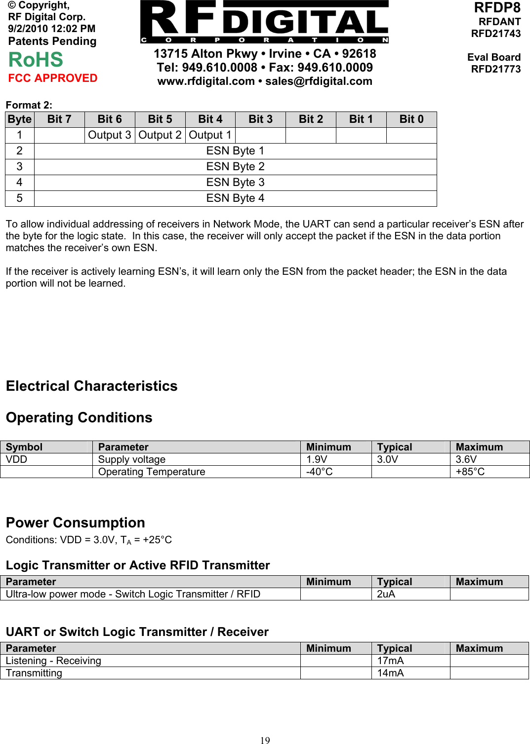     13715 Alton Pkwy • Irvine • CA • 92618 Tel: 949.610.0008 • Fax: 949.610.0009 www.rfdigital.com • sales@rfdigital.com   19© Copyright, RF Digital Corp.   9/2/2010 12:02 PM Patents Pending RoHS FCC APPROVED RFDP8RFDANTRFD21743Eval BoardRFD21773Format 2: Byte  Bit 7  Bit 6  Bit 5  Bit 4  Bit 3  Bit 2  Bit 1  Bit 0 1    Output 3  Output 2  Output 1        2  ESN Byte 1 3  ESN Byte 2 4  ESN Byte 3 5  ESN Byte 4  To allow individual addressing of receivers in Network Mode, the UART can send a particular receiver’s ESN after the byte for the logic state.  In this case, the receiver will only accept the packet if the ESN in the data portion matches the receiver’s own ESN.  If the receiver is actively learning ESN’s, it will learn only the ESN from the packet header; the ESN in the data portion will not be learned.    Electrical Characteristics Operating Conditions  Symbol  Parameter  Minimum  Typical  Maximum VDD Supply voltage  1.9V 3.0V 3.6V  Operating Temperature  -40°C  +85°C   Power Consumption Conditions: VDD = 3.0V, TA = +25°C Logic Transmitter or Active RFID Transmitter Parameter  Minimum  Typical  Maximum Ultra-low power mode - Switch Logic Transmitter / RFID    2uA    UART or Switch Logic Transmitter / Receiver Parameter  Minimum  Typical  Maximum Listening - Receiving    17mA   Transmitting  14mA      