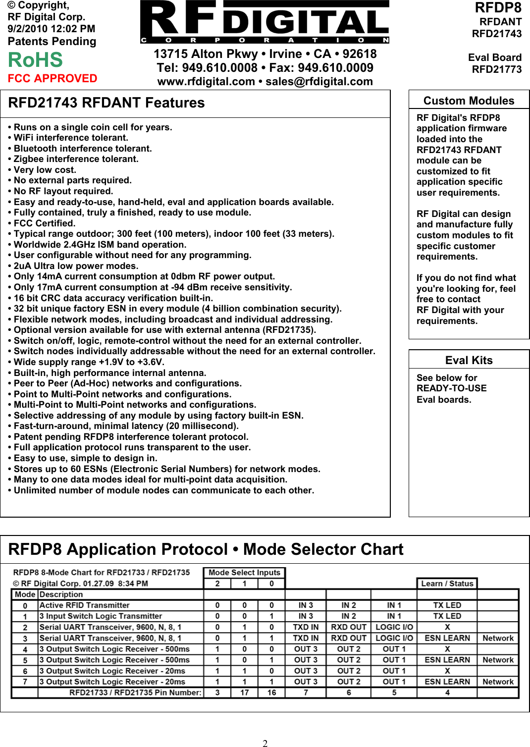     13715 Alton Pkwy • Irvine • CA • 92618 Tel: 949.610.0008 • Fax: 949.610.0009 www.rfdigital.com • sales@rfdigital.com   2© Copyright, RF Digital Corp.   9/2/2010 12:02 PM Patents Pending RoHS FCC APPROVED RFDP8RFDANTRFD21743Eval BoardRFD21773                                                     • Runs on a single coin cell for years. • WiFi interference tolerant. • Bluetooth interference tolerant. • Zigbee interference tolerant. • Very low cost. • No external parts required. • No RF layout required. • Easy and ready-to-use, hand-held, eval and application boards available. • Fully contained, truly a finished, ready to use module. • FCC Certified. • Typical range outdoor; 300 feet (100 meters), indoor 100 feet (33 meters). • Worldwide 2.4GHz ISM band operation. • User configurable without need for any programming. • 2uA Ultra low power modes. • Only 14mA current consumption at 0dbm RF power output. • Only 17mA current consumption at -94 dBm receive sensitivity. • 16 bit CRC data accuracy verification built-in. • 32 bit unique factory ESN in every module (4 billion combination security). • Flexible network modes, including broadcast and individual addressing. • Optional version available for use with external antenna (RFD21735). • Switch on/off, logic, remote-control without the need for an external controller. • Switch nodes individually addressable without the need for an external controller. • Wide supply range +1.9V to +3.6V. • Built-in, high performance internal antenna. • Peer to Peer (Ad-Hoc) networks and configurations. • Point to Multi-Point networks and configurations. • Multi-Point to Multi-Point networks and configurations. • Selective addressing of any module by using factory built-in ESN. • Fast-turn-around, minimal latency (20 millisecond). • Patent pending RFDP8 interference tolerant protocol. • Full application protocol runs transparent to the user. • Easy to use, simple to design in. • Stores up to 60 ESNs (Electronic Serial Numbers) for network modes. • Many to one data modes ideal for multi-point data acquisition. • Unlimited number of module nodes can communicate to each other.  RFD21743 RFDANT Features RF Digital&apos;s RFDP8 application firmware loaded into the RFD21743 RFDANT module can be customized to fit application specific user requirements.  RF Digital can design and manufacture fully custom modules to fit specific customer requirements.  If you do not find what you&apos;re looking for, feel free to contact RF Digital with your requirements. Custom ModulesRFDP8 Application Protocol • Mode Selector Chart See below forREADY-TO-USE Eval boards.  Eval Kits