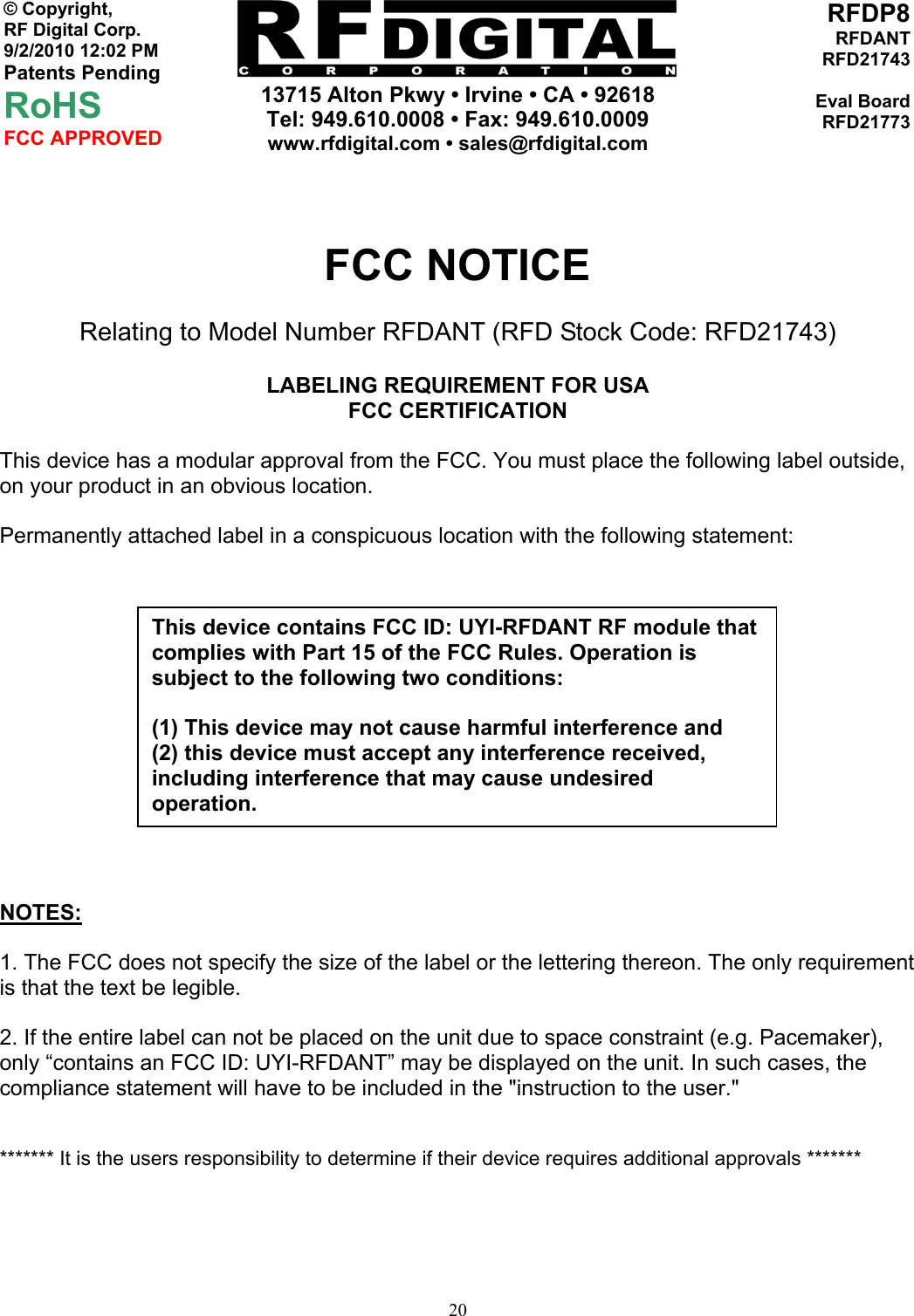     13715 Alton Pkwy • Irvine • CA • 92618 Tel: 949.610.0008 • Fax: 949.610.0009 www.rfdigital.com • sales@rfdigital.com   20© Copyright, RF Digital Corp.   9/2/2010 12:02 PM Patents Pending RoHS FCC APPROVED RFDP8RFDANTRFD21743Eval BoardRFD21773  FCC NOTICE Relating to Model Number RFDANT (RFD Stock Code: RFD21743)  LABELING REQUIREMENT FOR USA FCC CERTIFICATION  This device has a modular approval from the FCC. You must place the following label outside, on your product in an obvious location.  Permanently attached label in a conspicuous location with the following statement:           NOTES:  1. The FCC does not specify the size of the label or the lettering thereon. The only requirement is that the text be legible.  2. If the entire label can not be placed on the unit due to space constraint (e.g. Pacemaker), only “contains an FCC ID: UYI-RFDANT” may be displayed on the unit. In such cases, the compliance statement will have to be included in the &quot;instruction to the user.&quot;   ******* It is the users responsibility to determine if their device requires additional approvals *******       This device contains FCC ID: UYI-RFDANT RF module that complies with Part 15 of the FCC Rules. Operation is subject to the following two conditions:  (1) This device may not cause harmful interference and (2) this device must accept any interference received, including interference that may cause undesired operation. 