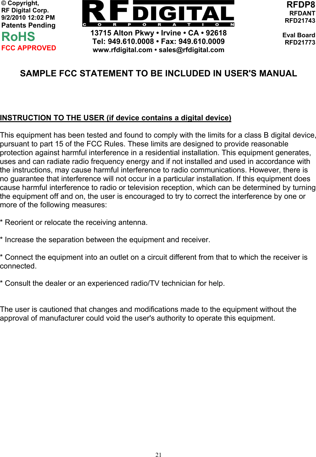     13715 Alton Pkwy • Irvine • CA • 92618 Tel: 949.610.0008 • Fax: 949.610.0009 www.rfdigital.com • sales@rfdigital.com   21© Copyright, RF Digital Corp.   9/2/2010 12:02 PM Patents Pending RoHS FCC APPROVED RFDP8RFDANTRFD21743Eval BoardRFD21773 SAMPLE FCC STATEMENT TO BE INCLUDED IN USER&apos;S MANUAL     INSTRUCTION TO THE USER (if device contains a digital device)  This equipment has been tested and found to comply with the limits for a class B digital device, pursuant to part 15 of the FCC Rules. These limits are designed to provide reasonable protection against harmful interference in a residential installation. This equipment generates, uses and can radiate radio frequency energy and if not installed and used in accordance with the instructions, may cause harmful interference to radio communications. However, there is no guarantee that interference will not occur in a particular installation. If this equipment does cause harmful interference to radio or television reception, which can be determined by turning the equipment off and on, the user is encouraged to try to correct the interference by one or more of the following measures:  * Reorient or relocate the receiving antenna.  * Increase the separation between the equipment and receiver.  * Connect the equipment into an outlet on a circuit different from that to which the receiver is connected.  * Consult the dealer or an experienced radio/TV technician for help.   The user is cautioned that changes and modifications made to the equipment without the approval of manufacturer could void the user&apos;s authority to operate this equipment.              