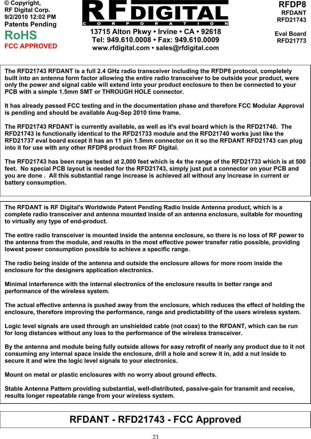     13715 Alton Pkwy • Irvine • CA • 92618 Tel: 949.610.0008 • Fax: 949.610.0009 www.rfdigital.com • sales@rfdigital.com   23© Copyright, RF Digital Corp.   9/2/2010 12:02 PM Patents Pending RoHS FCC APPROVED RFDP8RFDANTRFD21743Eval BoardRFD21773                                           The RFD21743 RFDANT is a full 2.4 GHz radio transceiver including the RFDP8 protocol, completely built into an antenna form factor allowing the entire radio transceiver to be outside your product, were only the power and signal cable will extend into your product enclosure to then be connected to your PCB with a simple 1.5mm SMT or THROUGH HOLE connector.  It has already passed FCC testing and in the documentation phase and therefore FCC Modular Approval is pending and should be available Aug-Sep 2010 time frame.  The RFD21743 RFDANT is currently available, as well as it&apos;s eval board which is the RFD21740.  The RFD21743 is functionally identical to the RFD21733 module and the RFD21740 works just like the RFD21737 eval board except it has an 11 pin 1.5mm connector on it so the RFDANT RFD21743 can plug into it for use with any other RFDP8 product from RF Digital.  The RFD21743 has been range tested at 2,000 feet which is 4x the range of the RFD21733 which is at 500 feet.  No special PCB layout is needed for the RFD21743, simply just put a connector on your PCB and you are done .  All this substantial range increase is achieved all without any increase in current or battery consumption.  The RFDANT is RF Digital&apos;s Worldwide Patent Pending Radio Inside Antenna product, which is a complete radio transceiver and antenna mounted inside of an antenna enclosure, suitable for mounting to virtually any type of end-product.  The entire radio transceiver is mounted inside the antenna enclosure, so there is no loss of RF power to the antenna from the module, and results in the most effective power transfer ratio possible, providing lowest power consumption possible to achieve a specific range.  The radio being inside of the antenna and outside the enclosure allows for more room inside the enclosure for the designers application electronics.  Minimal interference with the internal electronics of the enclosure results in better range and performance of the wireless system.  The actual effective antenna is pushed away from the enclosure, which reduces the effect of holding the enclosure, therefore improving the performance, range and predictability of the users wireless system.  Logic level signals are used through an unshielded cable (not coax) to the RFDANT, which can be run for long distances without any loss to the performance of the wireless transceiver.  By the antenna and module being fully outside allows for easy retrofit of nearly any product due to it not consuming any internal space inside the enclosure, drill a hole and screw it in, add a nut inside to secure it and wire the logic level signals to your electronics.  Mount on metal or plastic enclosures with no worry about ground effects.  Stable Antenna Pattern providing substantial, well-distributed, passive-gain for transmit and receive, results longer repeatable range from your wireless system. RFDANT - RFD21743 - FCC Approved 