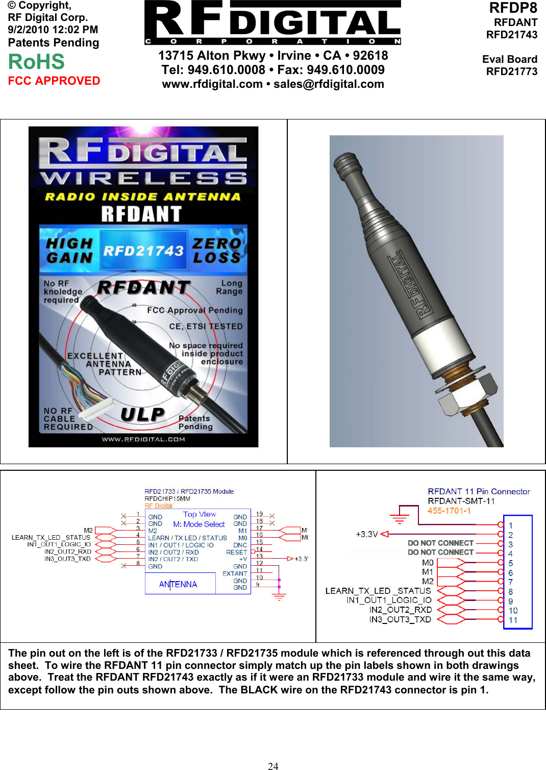     13715 Alton Pkwy • Irvine • CA • 92618 Tel: 949.610.0008 • Fax: 949.610.0009 www.rfdigital.com • sales@rfdigital.com   24© Copyright, RF Digital Corp.   9/2/2010 12:02 PM Patents Pending RoHS FCC APPROVED RFDP8RFDANTRFD21743Eval BoardRFD21773                                  The pin out on the left is of the RFD21733 / RFD21735 module which is referenced through out this data sheet.  To wire the RFDANT 11 pin connector simply match up the pin labels shown in both drawings above.  Treat the RFDANT RFD21743 exactly as if it were an RFD21733 module and wire it the same way, except follow the pin outs shown above.  The BLACK wire on the RFD21743 connector is pin 1. 