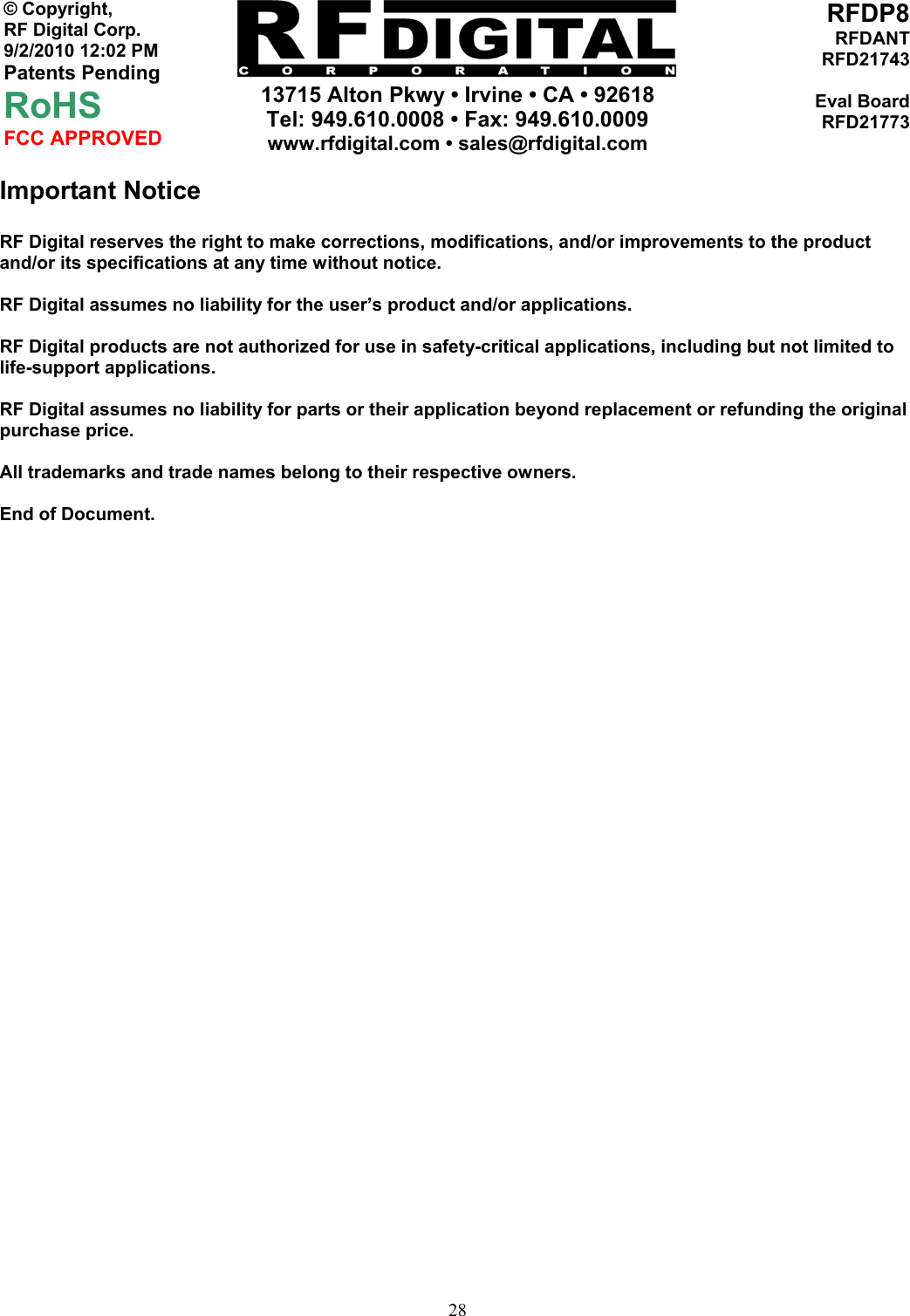     13715 Alton Pkwy • Irvine • CA • 92618 Tel: 949.610.0008 • Fax: 949.610.0009 www.rfdigital.com • sales@rfdigital.com   28© Copyright, RF Digital Corp.   9/2/2010 12:02 PM Patents Pending RoHS FCC APPROVED RFDP8RFDANTRFD21743Eval BoardRFD21773Important Notice  RF Digital reserves the right to make corrections, modifications, and/or improvements to the product and/or its specifications at any time without notice.  RF Digital assumes no liability for the user’s product and/or applications.  RF Digital products are not authorized for use in safety-critical applications, including but not limited to life-support applications.  RF Digital assumes no liability for parts or their application beyond replacement or refunding the original purchase price.  All trademarks and trade names belong to their respective owners.  End of Document. 