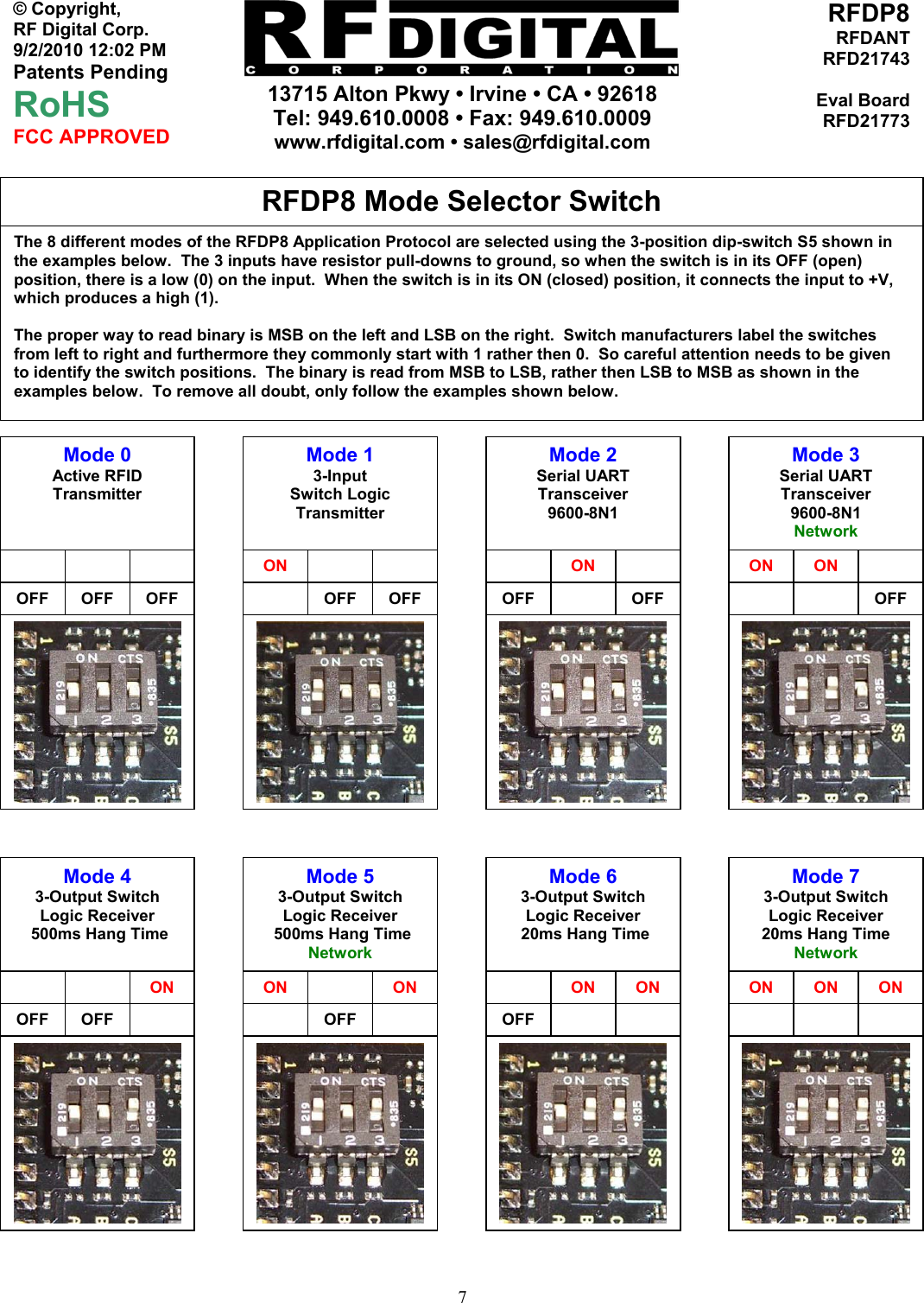    13715 Alton Pkwy • Irvine • CA • 92618 Tel: 949.610.0008 • Fax: 949.610.0009 www.rfdigital.com • sales@rfdigital.com   7© Copyright, RF Digital Corp.   9/2/2010 12:02 PM Patents Pending RoHS FCC APPROVED RFDP8RFDANTRFD21743Eval BoardRFD21773                                                     The 8 different modes of the RFDP8 Application Protocol are selected using the 3-position dip-switch S5 shown in the examples below.  The 3 inputs have resistor pull-downs to ground, so when the switch is in its OFF (open) position, there is a low (0) on the input.  When the switch is in its ON (closed) position, it connects the input to +V, which produces a high (1).  The proper way to read binary is MSB on the left and LSB on the right.  Switch manufacturers label the switches from left to right and furthermore they commonly start with 1 rather then 0.  So careful attention needs to be given to identify the switch positions.  The binary is read from MSB to LSB, rather then LSB to MSB as shown in the examples below.  To remove all doubt, only follow the examples shown below. RFDP8 Mode Selector Switch Mode 0 Active RFID Transmitter      OFF  OFF  OFF Mode 1 3-Input Switch Logic Transmitter  ON    OFF OFFMode 2 Serial UART Transceiver 9600-8N1  ONOFF OFFMode 3 Serial UART Transceiver  9600-8N1 Network ON ON OFFMode 4 3-Output Switch Logic Receiver  500ms Hang Time      ON OFF  OFF   Mode 5 3-Output Switch Logic Receiver  500ms Hang Time Network ON   ON OFFMode 6 3-Output Switch Logic Receiver  20ms Hang Time  ON ONOFFMode 7 3-Output Switch Logic Receiver 20ms Hang Time Network ON  ON ON 