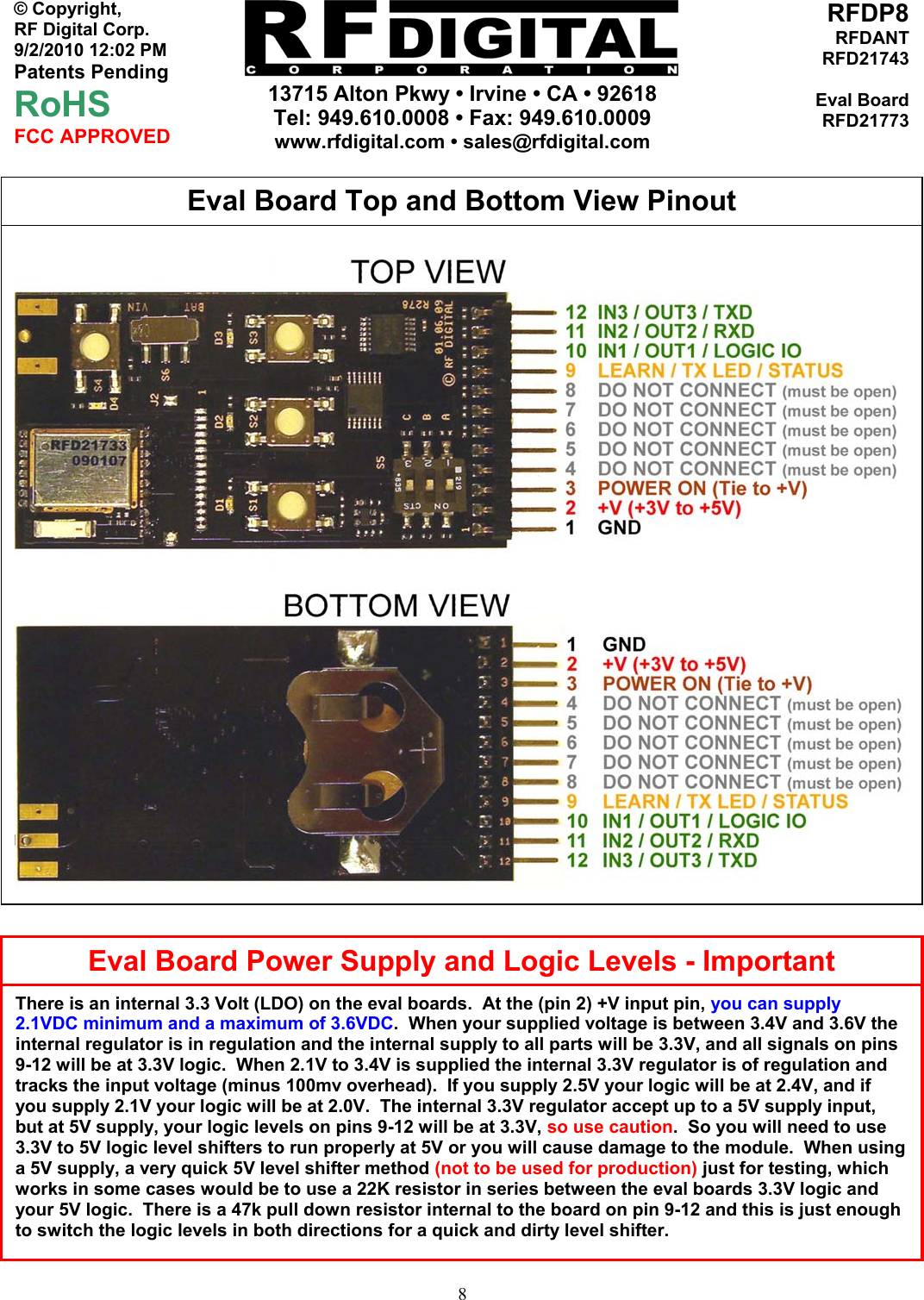     13715 Alton Pkwy • Irvine • CA • 92618 Tel: 949.610.0008 • Fax: 949.610.0009 www.rfdigital.com • sales@rfdigital.com   8© Copyright, RF Digital Corp.   9/2/2010 12:02 PM Patents Pending RoHS FCC APPROVED RFDP8RFDANTRFD21743Eval BoardRFD21773                                                      Eval Board Top and Bottom View Pinout Eval Board Power Supply and Logic Levels - ImportantThere is an internal 3.3 Volt (LDO) on the eval boards.  At the (pin 2) +V input pin, you can supply 2.1VDC minimum and a maximum of 3.6VDC.  When your supplied voltage is between 3.4V and 3.6V the internal regulator is in regulation and the internal supply to all parts will be 3.3V, and all signals on pins 9-12 will be at 3.3V logic.  When 2.1V to 3.4V is supplied the internal 3.3V regulator is of regulation and tracks the input voltage (minus 100mv overhead).  If you supply 2.5V your logic will be at 2.4V, and if you supply 2.1V your logic will be at 2.0V.  The internal 3.3V regulator accept up to a 5V supply input, but at 5V supply, your logic levels on pins 9-12 will be at 3.3V, so use caution.  So you will need to use 3.3V to 5V logic level shifters to run properly at 5V or you will cause damage to the module.  When using a 5V supply, a very quick 5V level shifter method (not to be used for production) just for testing, which works in some cases would be to use a 22K resistor in series between the eval boards 3.3V logic and your 5V logic.  There is a 47k pull down resistor internal to the board on pin 9-12 and this is just enough to switch the logic levels in both directions for a quick and dirty level shifter. 