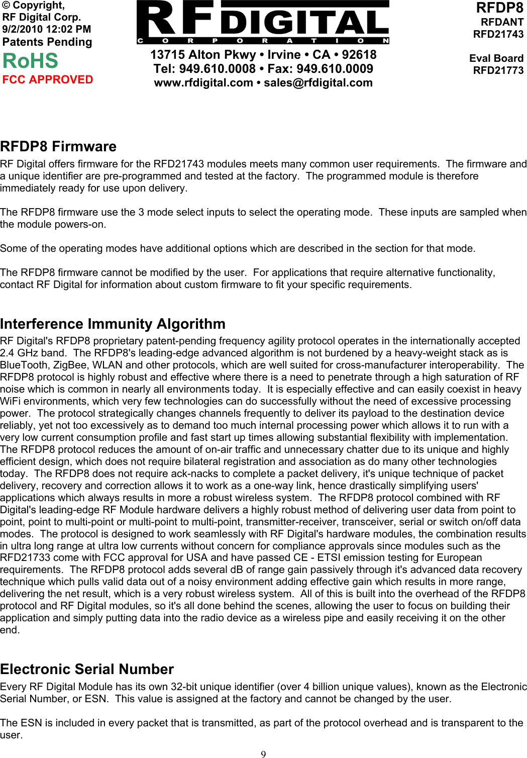     13715 Alton Pkwy • Irvine • CA • 92618 Tel: 949.610.0008 • Fax: 949.610.0009 www.rfdigital.com • sales@rfdigital.com   9© Copyright, RF Digital Corp.   9/2/2010 12:02 PM Patents Pending RoHS FCC APPROVED RFDP8RFDANTRFD21743Eval BoardRFD21773  RFDP8 Firmware RF Digital offers firmware for the RFD21743 modules meets many common user requirements.  The firmware and a unique identifier are pre-programmed and tested at the factory.  The programmed module is therefore immediately ready for use upon delivery.  The RFDP8 firmware use the 3 mode select inputs to select the operating mode.  These inputs are sampled when the module powers-on.  Some of the operating modes have additional options which are described in the section for that mode.  The RFDP8 firmware cannot be modified by the user.  For applications that require alternative functionality, contact RF Digital for information about custom firmware to fit your specific requirements.  Interference Immunity Algorithm RF Digital&apos;s RFDP8 proprietary patent-pending frequency agility protocol operates in the internationally accepted 2.4 GHz band.  The RFDP8&apos;s leading-edge advanced algorithm is not burdened by a heavy-weight stack as is BlueTooth, ZigBee, WLAN and other protocols, which are well suited for cross-manufacturer interoperability.  The RFDP8 protocol is highly robust and effective where there is a need to penetrate through a high saturation of RF noise which is common in nearly all environments today.  It is especially effective and can easily coexist in heavy WiFi environments, which very few technologies can do successfully without the need of excessive processing power.  The protocol strategically changes channels frequently to deliver its payload to the destination device reliably, yet not too excessively as to demand too much internal processing power which allows it to run with a very low current consumption profile and fast start up times allowing substantial flexibility with implementation.  The RFDP8 protocol reduces the amount of on-air traffic and unnecessary chatter due to its unique and highly efficient design, which does not require bilateral registration and association as do many other technologies today.  The RFDP8 does not require ack-nacks to complete a packet delivery, it&apos;s unique technique of packet delivery, recovery and correction allows it to work as a one-way link, hence drastically simplifying users&apos; applications which always results in more a robust wireless system.  The RFDP8 protocol combined with RF Digital&apos;s leading-edge RF Module hardware delivers a highly robust method of delivering user data from point to point, point to multi-point or multi-point to multi-point, transmitter-receiver, transceiver, serial or switch on/off data modes.  The protocol is designed to work seamlessly with RF Digital&apos;s hardware modules, the combination results in ultra long range at ultra low currents without concern for compliance approvals since modules such as the RFD21733 come with FCC approval for USA and have passed CE - ETSI emission testing for European requirements.  The RFDP8 protocol adds several dB of range gain passively through it&apos;s advanced data recovery technique which pulls valid data out of a noisy environment adding effective gain which results in more range, delivering the net result, which is a very robust wireless system.  All of this is built into the overhead of the RFDP8 protocol and RF Digital modules, so it&apos;s all done behind the scenes, allowing the user to focus on building their application and simply putting data into the radio device as a wireless pipe and easily receiving it on the other end.  Electronic Serial Number Every RF Digital Module has its own 32-bit unique identifier (over 4 billion unique values), known as the Electronic Serial Number, or ESN.  This value is assigned at the factory and cannot be changed by the user.  The ESN is included in every packet that is transmitted, as part of the protocol overhead and is transparent to the user. 