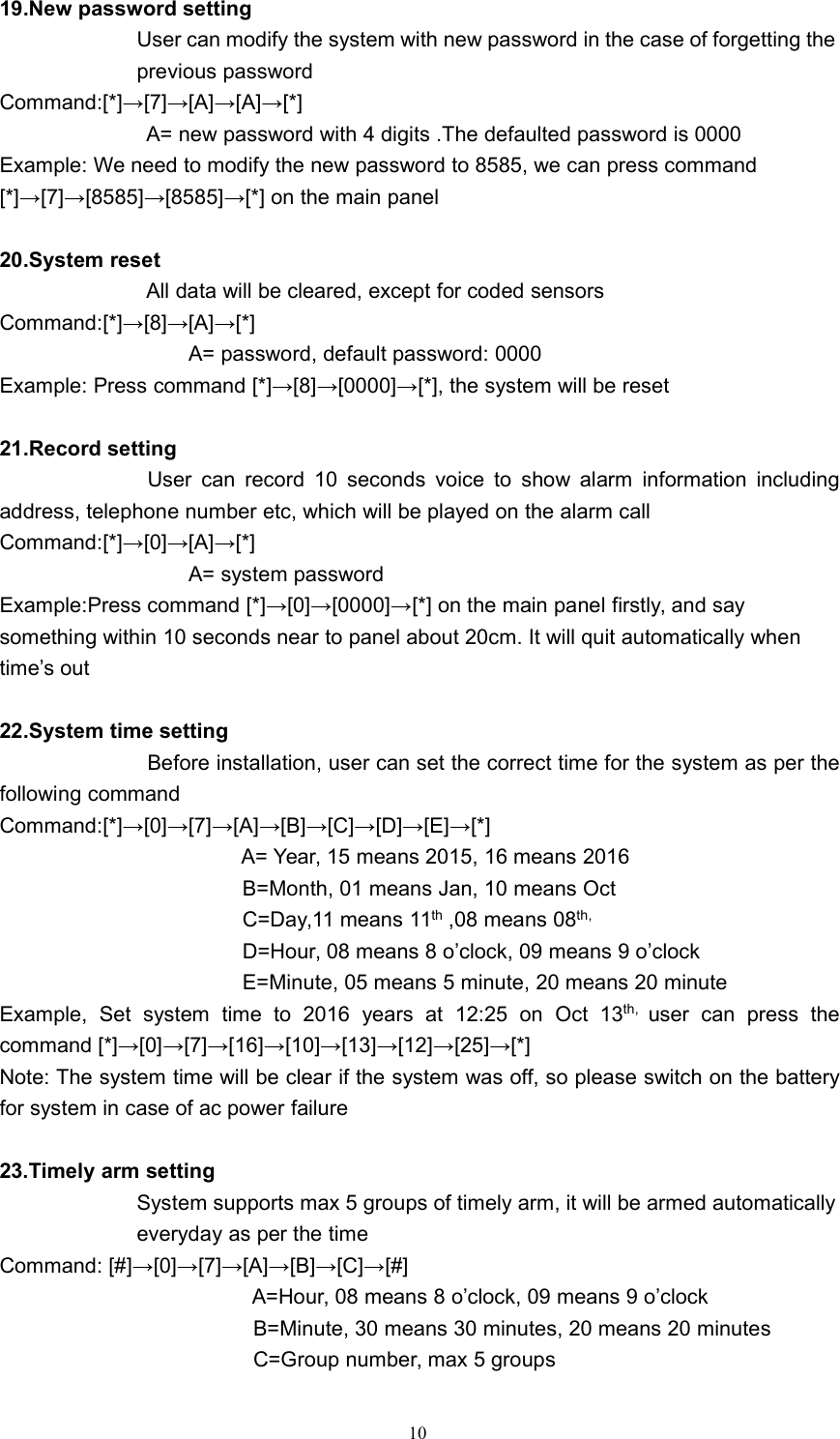 1019.New password settingUser can modify the system with new password in the case of forgetting theprevious passwordCommand:[*]&rarr;[7]&rarr;[A]&rarr;[A]&rarr;[*]A= new password with 4 digits .The defaulted password is 0000Example: We need to modify the new password to 8585, we can press command[*]&rarr;[7]&rarr;[8585]&rarr;[8585]&rarr;[*] on the main panel20.System resetAll data will be cleared, except for coded sensorsCommand:[*]&rarr;[8]&rarr;[A]&rarr;[*]A= password, default password: 0000Example: Press command [*]&rarr;[8]&rarr;[0000]&rarr;[*], the system will be reset21.Record settingUser can record 10 seconds voice to show alarm information includingaddress, telephone number etc, which will be played on the alarm callCommand:[*]&rarr;[0]&rarr;[A]&rarr;[*]A= system passwordExample:Press command [*]&rarr;[0]&rarr;[0000]&rarr;[*] on the main panel firstly, and saysomething within 10 seconds near to panel about 20cm. It will quit automatically whentime&rsquo;s out22.System time settingBefore installation, user can set the correct time for the system as per thefollowing commandCommand:[*]&rarr;[0]&rarr;[7]&rarr;[A]&rarr;[B]&rarr;[C]&rarr;[D]&rarr;[E]&rarr;[*]A= Year, 15 means 2015, 16 means 2016B=Month, 01 means Jan, 10 means OctC=Day,11 means 11th ,08 means 08th,D=Hour, 08 means 8 o&rsquo;clock, 09 means 9 o&rsquo;clockE=Minute, 05 means 5 minute, 20 means 20 minuteExample, Set system time to 2016 years at 12:25 on Oct 13th, user can press thecommand [*]&rarr;[0]&rarr;[7]&rarr;[16]&rarr;[10]&rarr;[13]&rarr;[12]&rarr;[25]&rarr;[*]Note: The system time will be clear if the system was off, so please switch on the batteryfor system in case of ac power failure23.Timely arm settingSystem supports max 5 groups of timely arm, it will be armed automaticallyeveryday as per the timeCommand: [#]&rarr;[0]&rarr;[7]&rarr;[A]&rarr;[B]&rarr;[C]&rarr;[#]A=Hour, 08 means 8 o&rsquo;clock, 09 means 9 o&rsquo;clockB=Minute, 30 means 30 minutes, 20 means 20 minutesC=Group number, max 5 groups