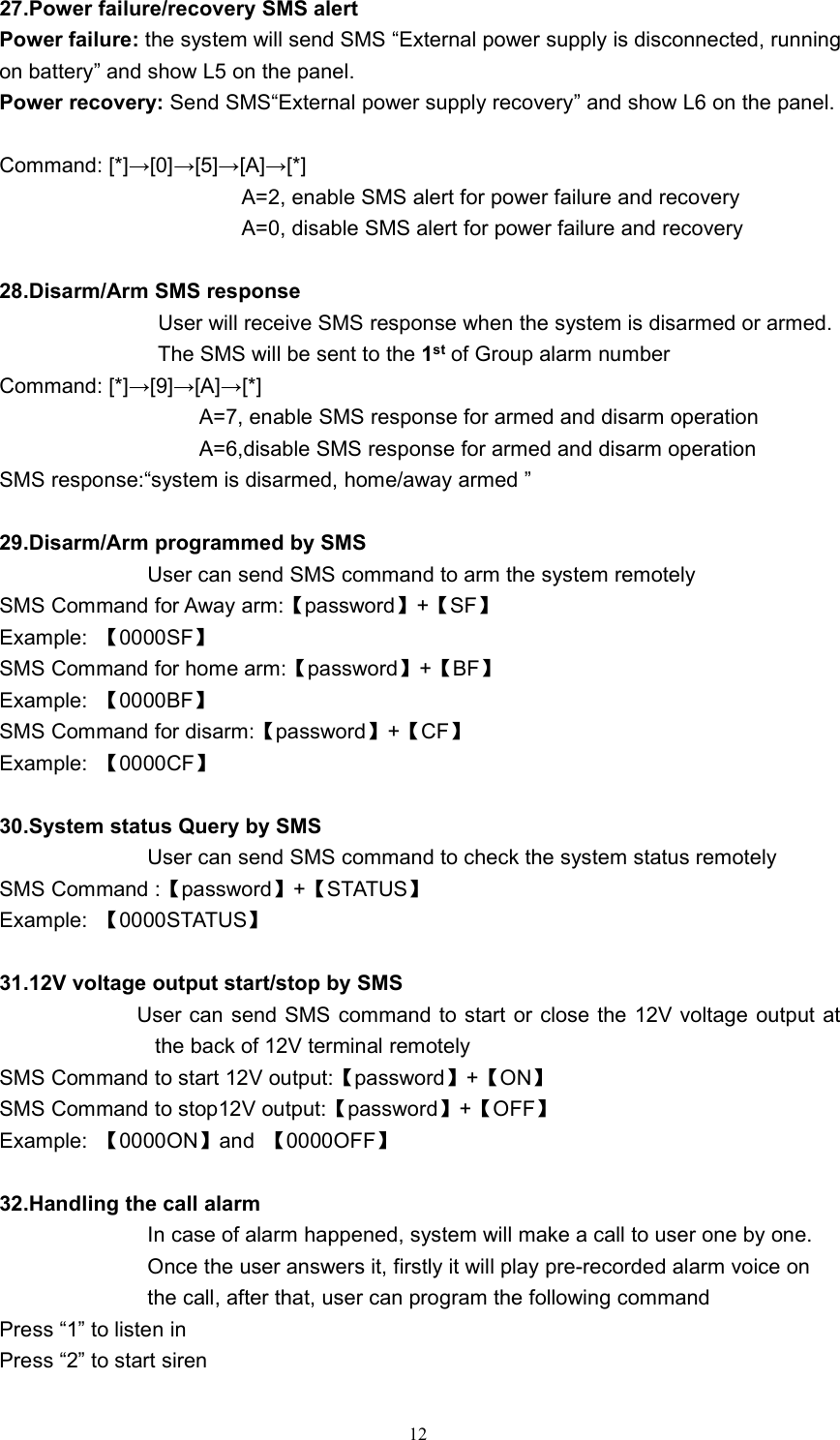 1227.Power failure/recovery SMS alertPower failure: the system will send SMS &ldquo;External power supply is disconnected, runningon battery&rdquo; and show L5 on the panel.Power recovery: Send SMS&ldquo;External power supply recovery&rdquo; and show L6 on the panel.Command: [*]&rarr;[0]&rarr;[5]&rarr;[A]&rarr;[*]A=2, enable SMS alert for power failure and recoveryA=0, disable SMS alert for power failure and recovery28.Disarm/Arm SMS responseUser will receive SMS response when the system is disarmed or armed.The SMS will be sent to the 1st of Group alarm numberCommand: [*]&rarr;[9]&rarr;[A]&rarr;[*]A=7, enable SMS response for armed and disarm operationA=6,disable SMS response for armed and disarm operationSMS response:&ldquo;system is disarmed, home/away armed &rdquo;29.Disarm/Arm programmed by SMSUser can send SMS command to arm the system remotelySMS Command for Away arm:【password】+【SF】Example: 【0000SF】SMS Command for home arm:【password】+【BF】Example: 【0000BF】SMS Command for disarm:【password】+【CF】Example: 【0000CF】30.System status Query by SMSUser can send SMS command to check the system status remotelySMS Command :【password】+【STATUS】Example: 【0000STATUS】31.12V voltage output start/stop by SMSUser can send SMS command to start or close the 12V voltage output atthe back of 12V terminal remotelySMS Command to start 12V output:【password】+【ON】SMS Command to stop12V output:【password】+【OFF】Example: 【0000ON】and 【0000OFF】32.Handling the call alarmIn case of alarm happened, system will make a call to user one by one.Once the user answers it, firstly it will play pre-recorded alarm voice onthe call, after that, user can program the following commandPress &ldquo;1&rdquo; to listen inPress &ldquo;2&rdquo; to start siren