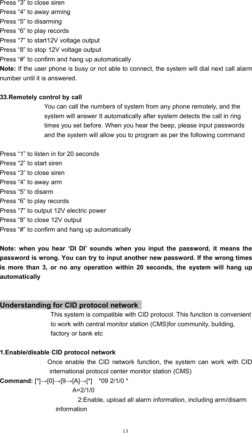 13Press &ldquo;3&rdquo; to close sirenPress &ldquo;4&rdquo; to away armingPress &ldquo;5&rdquo; to disarmingPress &ldquo;6&rdquo; to play recordsPress &ldquo;7&rdquo; to start12V voltage outputPress &ldquo;8&rdquo; to stop 12V voltage outputPress &ldquo;#&rdquo; to confirm and hang up automaticallyNote: If the user phone is busy or not able to connect, the system will dial next call alarmnumber until it is answered.33.Remotely control by callYou can call the numbers of system from any phone remotely, and thesystem will answer It automatically after system detects the call in ringtimes you set before. When you hear the beep, please input passwordsand the system will allow you to program as per the following commandPress &ldquo;1&rdquo; to listen in for 20 secondsPress &ldquo;2&rdquo; to start sirenPress &ldquo;3&rdquo; to close sirenPress &ldquo;4&rdquo; to away armPress &ldquo;5&rdquo; to disarmPress &ldquo;6&rdquo; to play recordsPress &ldquo;7&rdquo; to output 12V electric powerPress &ldquo;8&rdquo; to close 12V outputPress &ldquo;#&rdquo; to confirm and hang up automaticallyNote: when you hear &lsquo;DI DI&rsquo; sounds when you input the password, it means thepassword is wrong. You can try to input another new password. If the wrong timesis more than 3, or no any operation within 20 seconds, the system will hang upautomaticallyUnderstanding for CID protocol networkThis system is compatible with CID protocol. This function is convenientto work with central monitor station (CMS)for community, building,factory or bank etc1.Enable/disable CID protocol networkOnce enable the CID network function, the system can work with CIDinternational protocol center monitor station (CMS)Command: [*]&rarr;[0]&rarr;[9&rarr;[A]&rarr;[*] *09 2/1/0 *A=2/1/02:Enable, upload all alarm information, including arm/disarminformation