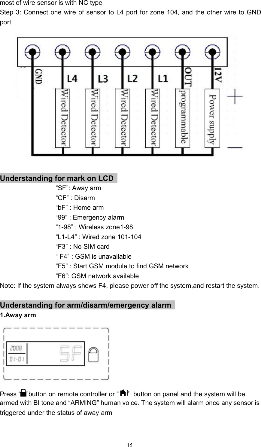 15most of wire sensor is with NC typeStep 3: Connect one wire of sensor to L4 port for zone 104, and the other wire to GNDportUnderstanding for mark on LCD&ldquo;SF&rdquo;: Away arm&ldquo;CF&rdquo; : Disarm&ldquo;bF&rdquo; : Home arm&ldquo;99&rdquo; : Emergency alarm&ldquo;1-98&rdquo; : Wireless zone1-98&ldquo;L1-L4&rdquo; : Wired zone 101-104&ldquo;F3&rdquo; : No SIM card&ldquo; F4&rdquo; : GSM is unavailable&ldquo;F5&rdquo; : Start GSM module to find GSM network&ldquo;F6&rdquo;: GSM network availableNote: If the system always shows F4, please power off the system,and restart the system.Understanding for arm/disarm/emergency alarm1.Away armPress &ldquo; &rdquo;button on remote controller or &ldquo; &rdquo; button on panel and the system will bearmed with BI tone and &ldquo;ARMING&rdquo; human voice. The system will alarm once any sensor istriggered under the status of away arm