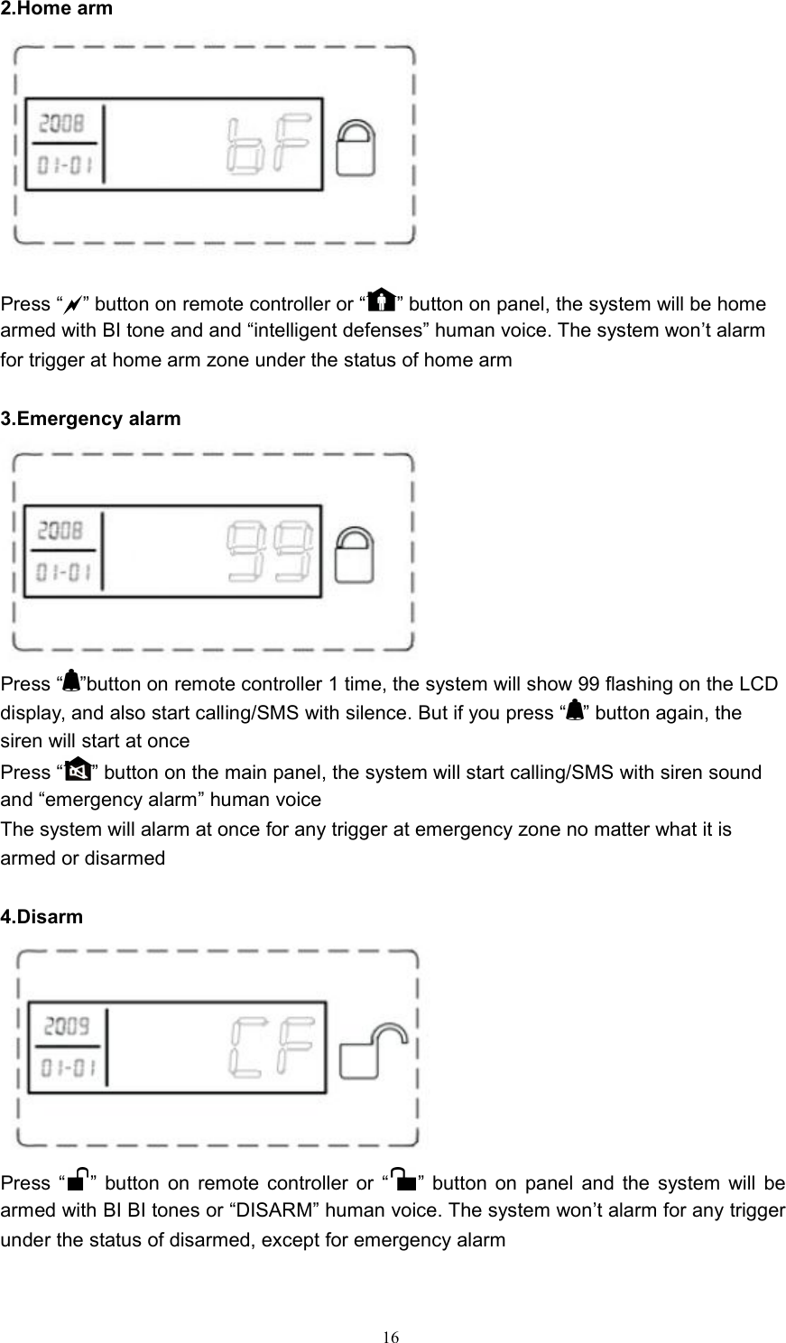 162.Home armPress &ldquo;&rdquo; button on remote controller or &ldquo; &rdquo; button on panel, the system will be homearmed with BI tone and and &ldquo;intelligent defenses&rdquo; human voice. The system won&rsquo;t alarmfor trigger at home arm zone under the status of home arm3.Emergency alarmPress &ldquo; &rdquo;button on remote controller 1 time, the system will show 99 flashing on the LCDdisplay, and also start calling/SMS with silence. But if you press &ldquo; &rdquo; button again, thesiren will start at oncePress &ldquo; &rdquo; button on the main panel, the system will start calling/SMS with siren soundand &ldquo;emergency alarm&rdquo; human voiceThe system will alarm at once for any trigger at emergency zone no matter what it isarmed or disarmed4.DisarmPress &ldquo; &rdquo; button on remote controller or &ldquo; &rdquo; button on panel and the system will bearmed with BI BI tones or &ldquo;DISARM&rdquo; human voice. The system won&rsquo;t alarm for any triggerunder the status of disarmed, except for emergency alarm