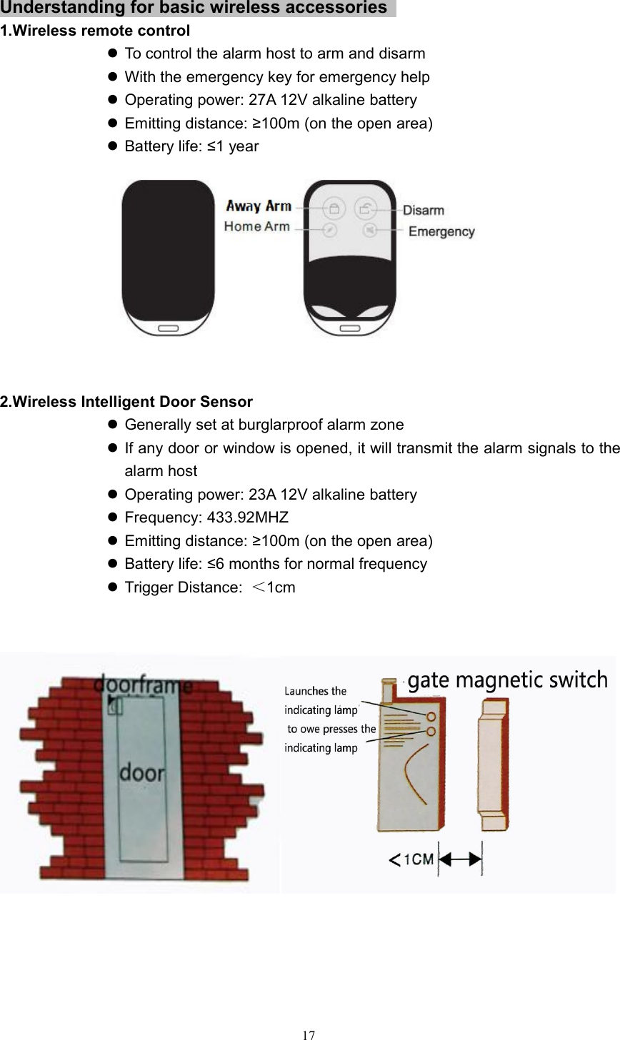 17Understanding for basic wireless accessories1.Wireless remote controlTo control the alarm host to arm and disarmWith the emergency key for emergency helpOperating power: 27A 12V alkaline batteryEmitting distance: &ge;100m (on the open area)Battery life: &le;1 year2.Wireless Intelligent Door SensorGenerally set at burglarproof alarm zoneIf any door or window is opened, it will transmit the alarm signals to thealarm hostOperating power: 23A 12V alkaline batteryFrequency: 433.92MHZEmitting distance: &ge;100m (on the open area)Battery life: &le;6 months for normal frequencyTrigger Distance: ＜1cm
